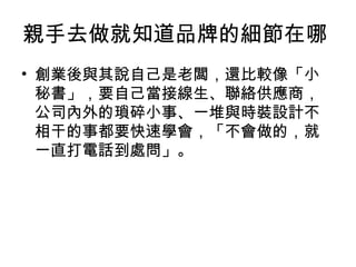 親手去做就知道品牌的細節在哪
• 創業後與其說自己是老闆，還比較像「小
秘書」，要自己當接線生、聯絡供應商，
公司內外的瑣碎小事、一堆與時裝設計不
相干的事都要快速學會，「不會做的，就
一直打電話到處問」。
 