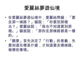 愛麗絲夢遊仙境
• 在愛麗絲夢遊仙境中，愛麗絲問貓：「要
走那一條路？」貓說：「你要到那裡
去？」愛麗絲說：「我也不知道要到那
裡。」貓就說：「那你走那條路都是一樣
的。」
• 「願景」首先決定了「行動」的意義，先
要知道目標是什麼，才知道要走哪條路、
做哪些事情。
 