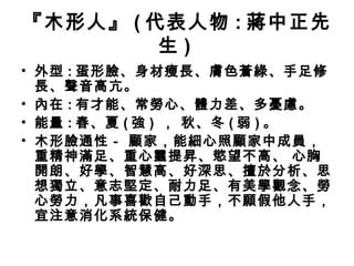 『木形人』 ( 代表人物 : 蔣中正先
生 )
• 外型 : 蛋形臉、身材瘦長、膚色蒼綠、手足修
長、聲音高亢。
• 內在 : 有才能、常勞心、體力差、多憂慮。
• 能量 : 春、夏 ( 強 ) ， 秋、冬 ( 弱 ) 。
• 木形臉通性－ 顧家，能細心照顧家中成員，
重精神滿足、重心靈提昇、慾望不高、 心胸
開朗、好學、智慧高、好深思、擅於分析、思
想獨立、意志堅定、耐力足、有美學觀念、勞
心勞力，凡事喜歡自己動手，不願假他人手，
宜注意消化系統保健。
 