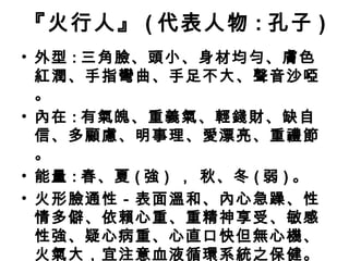 『火行人』 ( 代表人物 : 孔子 )
• 外型 : 三角臉、頭小、身材均勻、膚色
紅潤、手指彎曲、手足不大、聲音沙啞
。
• 內在 : 有氣魄、重義氣、輕錢財、缺自
信、多顧慮、明事理、愛漂亮、重禮節
。
• 能量 : 春、夏 ( 強 ) ， 秋、冬 ( 弱 ) 。
• 火形臉通性－表面溫和、內心急躁、性
情多僻、依賴心重、重精神享受、敏感
性強、疑心病重、心直口快但無心機、
火氣大，宜注意血液循環系統之保健。
 