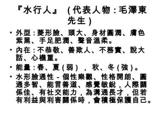 『水行人』 ( 代表人物 : 毛澤東
先生 )
• 外型 : 菱形臉、頭大、身材圓潤、膚色
紫黑、手足肥潤、聲音溫柔。
• 內在 : 不恭敬、善欺人、不務實、說大
話、心機重。
• 能量 : 春、夏 ( 弱 ) ， 秋、冬 ( 強 ) 。
• 水形臉通性－個性樂觀、性格開朗、圓
通多智、能言善道、感覺敏銳，人際關
係佳、有社交能力，為溝通長才，但若
有利益與利害關係時，會積極保護自己。
 
