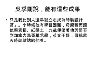 吳季剛說，能有這些成果
• 只是我比別人還早就立志成為時裝設計
師」。小時候他有學習困難，母親轉而讓
他學素描、紙黏土；九歲便帶著他與哥哥
到加拿大溫哥華求學，英文不好，母親就
丟時裝雜誌給他看。
 