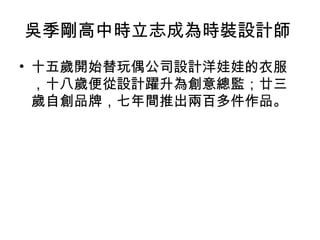 吳季剛高中時立志成為時裝設計師
• 十五歲開始替玩偶公司設計洋娃娃的衣服
，十八歲便從設計躍升為創意總監；廿三
歲自創品牌，七年間推出兩百多件作品。
 