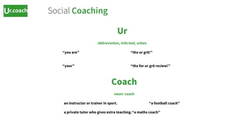 Ur
Abbreviation, informal, urban
“you are” “thx ur gr8!”
“your” “thx for ur gr8 review!”
https://www.google.co.uk/search?q=define+ur&oq=define+ur&aqs=chrome..69i57j69i60l2j0l3.11333j0j4&sourceid=chrom
e&ie=UTF-8
Coach
noun: coach
an instructor or trainer in sport. “a football coach”
a private tutor who gives extra teaching.“a maths coach”
https://www.google.co.uk/search?q=define+ur&oq=define+ur&aqs=chrome..69i57j69i60l2j0l3.11333j0j4&sourceid=chrome&ie=UTF-8#q=define+coach
Social Coaching
 