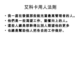 艾科卡用人法則
•   我一直在發掘那些能充當最高管理者的人。
•   他們是一些渴望工作、勤奮向上的人。
•   這些人總是想幹得比別人期望他的更多
•   也總是幫助他人把各自的工作做好 。
 