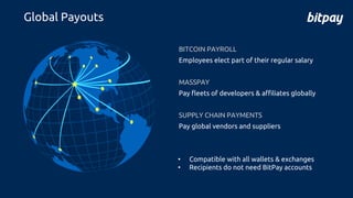 BITCOIN PAYROLL
Employees elect part of their regular salary
MASSPAY
Pay fleets of developers & affiliates globally
SUPPLY CHAIN PAYMENTS
Pay global vendors and suppliers
• Compatible with all wallets & exchanges
• Recipients do not need BitPay accounts
Global Payouts
 
