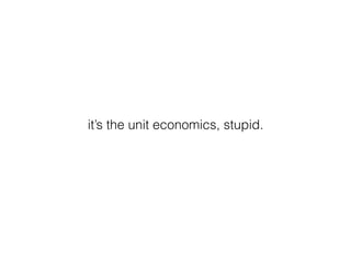 it’s the unit economics, stupid.
 