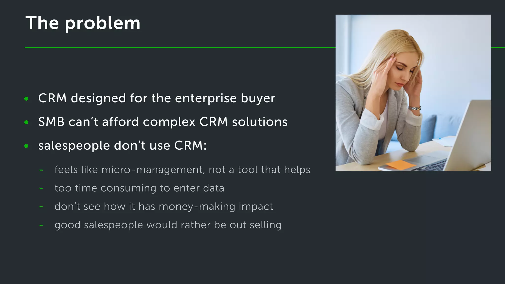 The problem
CRM designed for the enterprise buyer
SMB can’t afford complex CRM solutions
salespeople don’t use CRM:
•
•
•
-
-
-
-
feels like micro-management, not a tool that helps
too time consuming to enter data
don’t see how it has money-making impact
good salespeople would rather be out selling
 