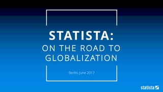 STATISTA:
ON THE ROAD TO
GLOBALIZATION
Berlin, June 2017
 