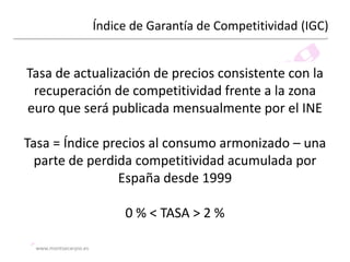 Índice de Garantía de Competitividad (IGC)

Tasa de actualización de precios consistente con la
recuperación de competitividad frente a la zona
euro que será publicada mensualmente por el INE
Tasa = Índice precios al consumo armonizado – una
parte de perdida competitividad acumulada por
España desde 1999
0 % < TASA > 2 %
www.montsecarpio.es

 