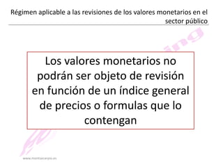 Régimen aplicable a las revisiones de los valores monetarios en el
sector público

Los valores monetarios no
podrán ser objeto de revisión
en función de un índice general
de precios o formulas que lo
contengan
www.montsecarpio.es

 