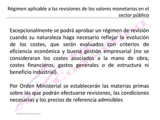 Régimen aplicable a las revisiones de los valores monetarios en el
sector público

Excepcionalmente se podrá aprobar un régimen de revisión
cuando su naturaleza haga necesario reflejar la evolución
de los costes, que serán evaluados con criterios de
eficiencia económica y buena gestión empresarial (no se
consideraran los costes asociados a la mano de obra,
costes financieros, gastos generales o de estructura ni
beneficio industrial).
Por Orden Ministerial se establecerán las materias primas
sobre las que podrán efectuarse revisiones, las condiciones
necesarias y los precios de referencia admisibles
www.montsecarpio.es

 