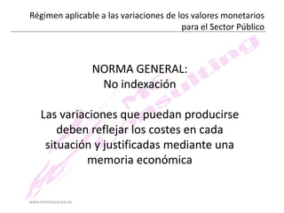 Régimen aplicable a las variaciones de los valores monetarios
para el Sector Público

NORMA GENERAL:
No indexación
Las variaciones que puedan producirse
deben reflejar los costes en cada
situación y justificadas mediante una
memoria económica

www.montsecarpio.es

 