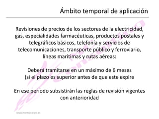 Ámbito temporal de aplicación
Revisiones de precios de los sectores de la electricidad,
gas, especialidades farmacéuticas, productos postales y
telegráficos básicos, telefonía y servicios de
telecomunicaciones, transporte público y ferroviario,
líneas marítimas y rutas aéreas:
Deberá tramitarse en un máximo de 6 meses
(si el plazo es superior antes de que este expire
En ese período subsistirán las reglas de revisión vigentes
con anterioridad
www.montsecarpio.es

 