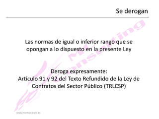 Se derogan

Las normas de igual o inferior rango que se
opongan a lo dispuesto en la presente Ley

Deroga expresamente:
Artículo 91 y 92 del Texto Refundido de la Ley de
Contratos del Sector Público (TRLCSP)

www.montsecarpio.es

 