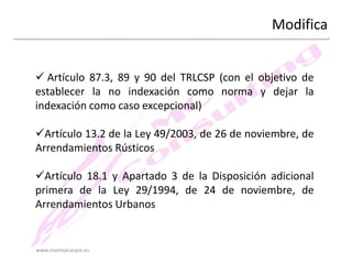 Modifica
 Artículo 87.3, 89 y 90 del TRLCSP (con el objetivo de
establecer la no indexación como norma y dejar la
indexación como caso excepcional)
Artículo 13.2 de la Ley 49/2003, de 26 de noviembre, de
Arrendamientos Rústicos
Artículo 18.1 y Apartado 3 de la Disposición adicional
primera de la Ley 29/1994, de 24 de noviembre, de
Arrendamientos Urbanos

www.montsecarpio.es

 