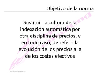 Objetivo de la norma
Sustituir la cultura de la
indexación automática por
otra disciplina de precios, y
en todo caso, de referir la
evolución de los precios a la
de los costes efectivos
www.montsecarpio.es

 