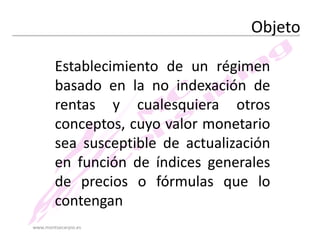Objeto
Establecimiento de un régimen
basado en la no indexación de
rentas y cualesquiera otros
conceptos, cuyo valor monetario
sea susceptible de actualización
en función de índices generales
de precios o fórmulas que lo
contengan
www.montsecarpio.es

 