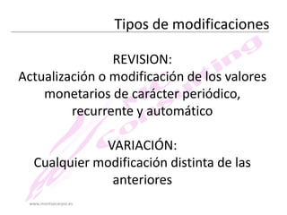 Tipos de modificaciones
REVISION:
Actualización o modificación de los valores
monetarios de carácter periódico,
recurrente y automático
VARIACIÓN:
Cualquier modificación distinta de las
anteriores
www.montsecarpio.es

 