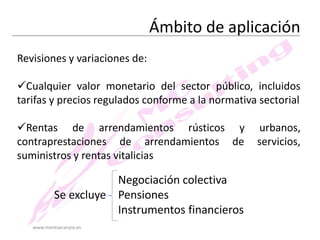 Ámbito de aplicación
Revisiones y variaciones de:
Cualquier valor monetario del sector público, incluidos
tarifas y precios regulados conforme a la normativa sectorial
Rentas de arrendamientos rústicos y
contraprestaciones de arrendamientos de
suministros y rentas vitalicias

Negociación colectiva
Se excluye Pensiones
Instrumentos financieros
www.montsecarpio.es

urbanos,
servicios,

 