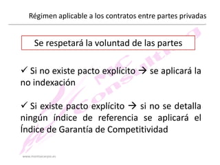 Régimen aplicable a los contratos entre partes privadas

Se respetará la voluntad de las partes

 Si no existe pacto explícito  se aplicará la
no indexación
 Si existe pacto explícito  si no se detalla
ningún índice de referencia se aplicará el
Índice de Garantía de Competitividad
www.montsecarpio.es

 