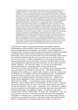 (**) Poderiam objetar-me que, servindo-me do termo respeito, tento apenas refugiar-me num 
sentimento obscuro, em vez de aclarar a questão por meio de um conceito da razão. Mas, 
conquanto o respeito seja um sentimento, não é todavia sentimento proveniente de influência 
estranha, mas, sim, pelo contrário, sentimento espontaneamente produzido por um conceito da 
razão, e por isso mesmo especificamente distinto dos sentimentos da primeira espécie, referentes 
à inclinação ou ao temor. O que reconheço imediatamente como lei para mim, reconheço-o com 
um sentimento de respeito que exprime simplesmente a consciência que tenho da subordinação 
de minha vontade a uma lei, sem intromissão de outras influências em minha sensibilidade. A 
determinação imediata da vontade pela lei, e a consciência que tenho dessa determinação, 
chama-se respeito, de sorte que este deve ser considerado, não como causa da lei, mas como 
efeito, da mesma sobre o sujeito. Em rigor de expressão o respeito é a representação—de um 
valor que vai de encontro ao meu amor próprio. Conseguintemente é alguma coisa que não é 
considerada nem como objeto de inclinação, nem como de temor, se bem que apresente alguma 
analogia com ambos ao mesmo tempo. O objeto do respeito é pois simplesmente, a lei, lei que 
nos impomos a nós mesmos, mas que no entanto é necessária em si. Enquanto lei, estamos-lhes 
sujeitos, sem consultar nosso amor próprio; enquanto imposta por nós a nós mesmos, é 
conseqüência de nossa vontade. Do primeiro ponto de vista oferece analogia com o temor; do 
segundo ponto de vista, tem analogia com a inclinação. O respeito que se sente para com uma 
pessoa, na realidade não 6 mais do que* o respeito da lei (da honestidade, etc.) de que essa 
pessoa nos dá exemplo. Do mesmo modo que consideramos um dever cultivar nossos talentos, 
assim também vemos numa pessoa prendada de talentos como que o exemplo de. uma lei (que 
ordena que nos exercitemos cm nos assemelhar-nos nela nisto): eis o que constitui o nosso 
respeito. Tudo quanto se designa interesse moral consiste unicamente no respeito da lei. 
(402) Mas que lei pode ser esta, cuja representação, sem qualquer espécie de 
consideração pelo efeito que dela se espera, deve determinar a vontade, para que esta 
possa ser denominada boa absolutamente e sem restrição ? Após ter despojado a 
vontade de todos os impulsos capazes de nela serem suscitados pela idéia dos resultados 
provenientes da observância de uma lei, nada mais resta do que a conformidade 
universal das ações a uma lei em geral que deva servir-lhe de princípio: noutros termos, 
devo portar-me sempre de modo que eu possa também querer que minha máxima se 
torne em lei universal. A simples conformidade com a lei em geral (sem tomar por 
base uma determinada lei para certas ações) é a que serve aqui de princípio à vontade, 
e por conseguinte deve igualmente servir-lhe de princípio, se o dever não é ilusão vã e 
conceito quimérico. O bom-senso vulgar, no exercício de seu juízo prático, 
concorda plenamente com o princípio exposto, e nunca o perde de vista. 
Tomemos, por exemplo, a questão seguinte: ser-me-á lícito, em meio de graves apuros, 
fazer uma promessa com intenção de a não observar ? Não oferece dificuldade 
distinguir os dois sentidos que a questão pode comportar, consoante se deseja saber 
se é prudente, ou se é conforme ao dever, fazer uma promessa falsa. Sem dúvida que 
muitas vezes pode ser prudente; mas é claro que não basta safar-me, mercê deste 
expediente, de um embaraço presente; devo ainda examinar com cuidado se dessa 
mentira não me redundarão, no futuro, aborrecimentos muito mais graves do que 
aqueles de que me liberto neste momento; e como, a despeito de toda minha 
sagacidade, não são fáceis de prever as conseqüências, de meu ato, devo./ recear que 
a perda de confiança por parte de ou trem me acarrete maiores prejuízos que todo o 
mal que neste momento penso evitar. Agirei pois mais sensatamente, portando-me, 
nesta ocorrência em conformidade com uma máxima universal e procurando criar o 
hábito de nada prometer sem intenção de cumprir, Mas depressa se me afigura 
evidente que tal máxima estriba sempre no temor das conseqüências. Ora, uma 
coisa é ser sincero por dever, e outra coisa ser sincero pôr temos das conseqüências 
desagradáveis: no primeiro caso, o conceito da ação em si mesma contém já uma lei 
para mim; mas no segundo caso, preciso, antes de mais nada, tentar descobrir alhures 
quais as conseqüências que se seguirão à minha ação. Porque, se me desvio do 
 
