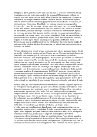 princípio do dever, cometo decerto uma ação má; mas se abandono minha máxima de 
prudência, posso, em certos casos, auferir daí grandes (403) vantagens, embora, na 
verdade, seja mais seguro ater-me a ela. Afinal de contas, no concernente à resposta a 
esta questão: se uma promessa mentirosa é conforme ao dever, o meio mais rápido e 
infalível de me informar consiste em perguntar a mim mesmo: ficaria eu satisfeito, se 
minha máxima (tirar-me de dificuldades por meio de uma promessa enganadora 
devesse valer como lei universal (tanto para mim como para os outros? Poderei 
dizer a mim mesmo: pode cada homem fazer uma promessa falsa, quando se encontra 
em dificuldades, das quais não logra safar-se de outra maneira ? Deste modo, depressa 
me convenço que posso bem querer a mentira! mas não posso, de maneira nenhuma 
querer uma lei que mande mentir; pois, como conseqüência de tal lei, não mais haveria 
qualquer espécie de promessa, porque seria, de fato, inútil manifestar minha vontade a 
respeito de minhas ações futuras a outras pessoas que não acreditariam nessa 
declaração, ou que, se acreditassem à toa, me retribuiriam depois na mesma moeda; de 
sorte que minha máxima, tão logo fosse arvorada em lei universal, necessariamente se 
destruiria a si mesma. 
Portanto não preciso de possuir grande perspicácia para saber o que devo fazer, a fim de 
que minha vontade seja moralmente boa. Mesmo que me faleça a experiência das coisas 
do mundo, e me sinta incapaz de enfrentar todos os acontecimentos que nele se 
produzem, basta que a mim próprio pergunte: Podes querer que também tua máxima se 
converta em lei universal ? Se isso não for possível, deve a máxima, ser rejeitada, não 
precisamente por causa de algum dano que daí possa resultar para ti ou também pára 
outros, mas porque ela não pode ser admitida como princípio de uma possível legislação 
universal. Com efeito, a razão me constrange a um respeito imediato para com essa 
legislação; e se, de momento, não enxergo ainda qual seja o fundamento de tal respeito 
(o que pode ser objeto de pesquisa por parte do filósofo), ao menos compreendo bem 
que se trata aqui de apreciar um valor que sobrepuja o valor de tudo o que é exaltado 
pela inclinação, e que a necessidade em que me encontro de agir por puro respeito à lei 
prática, constitui o que se denomina dever, perante o qual qualquer outro motivo deve 
ceder, visto ele ser a condição de uma vontade boa em si, cujo valor está acima de tudo. 
Por esta forma, no conhecimento moral da razão humana comum, chegamos àquilo que 
é o princípio da mesma, princípio que, por certo, ela não concebe assim separado numa 
forma universal, mas que, no entanto, sempre tem diante (404) dos olhos, e do qual se 
serve como de regra de seu juízo. Muito fácil seria mostrar aqui como, com este 
compasso na mão, a razão possui, em todos os casos supervenientes, plena competência 
para distinguir o que é bom e o que é mau, o que é conforme e o que é contrário ao 
dever, bastando que, sem nada lhe ensinarem de novo e aplicando apenas o método de 
SÓCRATES , a tornem simplesmente atenta a seu próprio princípio; mostrando-lhe como 
não precisa de ciência nem de filosofia para saber como é que uma pessoa se deve 
portar para ser honesta e boa, e até sábia e virtuosa. Já desde o inicio 
se podia supor que o conhecimento daquilo que a todo homem compete fazer, e por 
conseguinte também saber, é propriedade de todos os seres humanos, por vulgares que 
sejam. A este propósito, não pode deixar de causar admiração o fato de, na inteligência 
comum da humanidade, a faculdade de julgar em matéria prática prevalecer 
grandemente sobre a faculdade de julgar em matéria teorética. Nesta última, quando a 
razão comum ousa afasta-se das leis da experiência e das percepções dos sentidos, ela 
cai em manifestos absurdos e contradições consigo mesma, cai pelo menos num caos de 
incertezas de obscuridades e de inconseqüências. Pelo contrário, em matéria prática^ a 
 