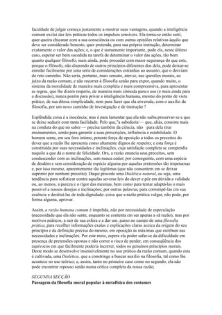 faculdade de julgar começa justamente a mostrar suas vantagens, quando a inteligência 
comum exclui das leis práticas todos os impulsos sensíveis. Ela torna-se então sutil, 
quer queira chicanar com a sua consciência ou com outras opiniões relativas àquilo que 
deve ser considerado honesto, quer pretenda, para sua própria instrução, determinar 
exatamente o valor das ações; e, o que é sumamente importante, pode ela, neste último 
caso, esperar ser bem sucedida na tarefa de determinar o valor das ações, tão bem 
quanto qualquer filósofo; mais ainda, pode proceder com maior segurança do que este, 
porque o filósofo, não dispondo de outros princípios diferentes dos dela, pode deixar-se 
enredar facilmente por uma série de considerações estranhas ao assunto, que o desviam 
do reto caminho. Não seria, portanto, mais sensato, ater-se, nas questões morais, ao 
juízo da razão comum, e não recorrer à filosofia senão para expor, quando muito, o 
sistema da moralidade de maneira mais completa e mais compreensiva, para apresentar 
as regras, que lhe dizem respeito, de maneira mais cômoda para o uso (e mais ainda para 
a discussão), nunca porém para privar a inteligência humana, mesmo do ponto de vista 
prático, de sua ditosa simplicidade, nem para fazer que ela enverede, com o auxílio da 
filosofia, por um novo caminho de investigação e de instrução ? 
Esplêndida coisa é a inocência; mas é para lamentar que ela não saiba preservar-se e que 
se deixe seduzir com tanta facilidade. Pelo que,"a sabedoria-— que, aliás, consiste mais 
na conduta do que no saber — precisa também da ciência, não para dela tirar 
ensinamentos, senão para garantir a suas prescrições, influência e estabilidade. O 
homem sente, em seu foro íntimo, potente força de oposição a todos os preceitos do 
dever que a razão lhe apresenta como altamente dignos de respeito; e esta força é 
constituída por suas necessidades e inclinações, cuja satisfação completa se compendia 
naquilo a que dá o nome de felicidade. Ora, a razão enuncia seus preceitos, sem 
condescender com as inclinações, sem nunca ceder; por conseguinte, com uma espécie 
de desdém e sem consideração de espécie alguma por aquelas pretensões tão impetuosas 
e, por isso mesmo, aparentemente tão legítimas (que não consentem em se deixar 
suprimir por nenhum preceito). Daqui procede umaDialética natural, ou seja, uma 
tendência para sofisticar contra aquelas severas leis do dever e pôr em dúvida a validade 
ou, ao menos, a pureza e o rigor das mesmas, bem como para tentar adaptá-las o mais 
possível a nossos desejos e inclinações; por outras palavras, para corrompê-las cm sua 
essência e destituí-las de toda dignidade: coisa que a razão prática vulgar, não pode, por 
forma alguma, aprovar. 
Assim, a razão humana comum é impelida, não por necessidade de especulação 
(necessidade que ela não sente, enquanto se contenta cm ser apenas a sã razão), mas por 
motivos práticos, a sair de sua esfera e a dar um. passo no campo de uma filosofia 
prática, para recolher informações exalas e explicações claras acerca da origem do seu 
princípio e da definição precisa do mesmo, em oposição às máximas que estribam nas 
necessidades e inclinações. Por este meio, espera ela poder safar-se da dificuldade em 
presença de pretensões opostas e não correr o risco de perder, em conseqüência dos 
equívocos em que facilmente poderia incorrer, todos os genuínos princípios morais. 
Deste modo se desenvolve insensivelmente no uso prático da razão comum, quando esta 
é cultivada, umaDialética, que a constringe a buscar auxílio na filosofia, tal como lhe 
acontece no uso teórico; e, assim, tanto no primeiro caso como no segundo, ela não 
pode encontrar repouso senão numa crítica completa da nossa razão; 
SEGUNDA SECÇÃO 
Passagem da filosofia moral popular à metafísica dos costumes 
 