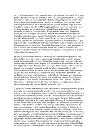 SE ATÉ AQUI derivamos do uso comum de nossa razão prática o conceito do dever, nem 
por isso devemos concluir que o tratamos como sendo um conceito empírico. Ao invés, 
se voltarmos a atenção para a experiência do comportamento positivo e negativo dos 
homens, deparamos com contínuas e, segundo se nos afigura, justas queixas, sobre 
nossa impossibilidade de aduzir exemplos certos, que nos permitam julgar se houve a 
intenção de agir por puro dever. Muitas ações podem ser conformes àquilo que o dever 
prescrevessem que por isso desapareça a dúvida de que tenham sido realmente 
cumpridas por dever e, por conseguinte, de que possuam valor moral. Eis por que 
houve, em todos os tempos, filósofos que negaram absolutamente a realidade desta 
intenção às ações humanas, e que as atribuíram todas a um amor-próprio mais ou menos 
apurado. Não punham eles em dúvida a exatidão do conceito de moralidade. Pelo 
contrário, lamentavam grandemente a fraqueza e impureza da natureza humana, a qual, 
se por um lado é suficientemente nobre para tomar como regra de conduta uma idéia tão 
digna de respeito, por outro lado é demasiado fraca para a seguir; e que, além disso, se 
utiliza da razão, que deveria ditar-lhe leis, apenas para favorecer o interesse das 
inclinações, quer escolhendo uma entre as demais, quer, ao sumo, conciliando-as entre 
si da melhor maneira possível. 
De fato, é absolutamente impossível estabelecer, (407) mediante a experiência, com 
plena certeza, um só caso, em que a máxima de uma ação, aliás, conforme ao dever, 
estribe na Representação do dever. Na verdade, acontece, por vezes, que, malgrado o 
mais escrupuloso exame de nós próprios, não encontramos absolutamente motivo que, 
fora do princípio moral do dever, tenha sido capaz de nos incitar à prática desta ou 
daquela boa ação, deste ou daquele grande sacrifício; mas daqui não se pode 
com certeza concluir que um secreto impulso do amor-próprio, sob a simples miragem 
da idéia do dever, não tenha sido a verdadeira causa determinante da vontade. Na 
verdade, de bom grado nos lisonjeamos, atribuindo-nos falsamente um princípio de 
determinação mais nobre; de fato, porém, nunca podemos, nem mesmo mediante o 
mais rigoroso exame, penetrar inteiramente em nossos mais secretos impulsos. 
Ora, quando se trata de valor moral, o que importa não são as ações exteriores que se 
vêem, mas os princípios internos da ação, que se não vêem. 
Àqueles que zombam de toda moral, como de quimera da imaginação humana, que por 
presunção a si mesma se exalta, não se pode prestar serviço mais conforme a seus 
desejos, do que conceder-lhes que os conceitos do dever (bem como por comodidade se 
crê facilmente serem todos os outros conceitos) devem ser derivados exclusivamente da 
experiência; pois assim se lhes prepara um triunfo seguro. Por amor da humanidade, 
concedo que a maior parte das nossas ações seja conforme ao dever; mas, examinando 
de mais perto o móbil e fim delas, esbarramos por toda a parte com o Eu querido, que 
termina sempre por levar a melhor. Sobre este Eu, e não sobre o rígido comando do 
dever, que as mais das vezes exigiria a abnegação de nós próprios, se fundamenta o 
impulso donde tais ações promanam. Sem ser precisamente inimigo da virtude, basta 
observar com sangue frio e não confundir o bem com o vivo desejo de o ver realizado, 
para que, em certas circunstâncias (principalmente em idade já avançada, e quando se 
tem a faculdade de julgar, por um lado, amadurecida pela experiência e, por outro lado, 
aguçada pela observação) duvidemos de que realmente se possa encontrar no mundo 
alguma virtude verdadeira. Por conseguinte, para nos preservar da falência total de 
nossas idéias sobre o dever, bem como para manter na alma um respeito bem fundado 
da lei que o prescreve, nenhuma outra coisa existe, a não ser a convicção clara de que, 
 