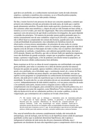 qual deva ser preferido, se o conhecimento racional puro isento de todo elemento 
empírico, e portanto a metafísica dos costumes, ou se a filosofia prática popular, 
depressa se descobriria para que lado pende a balança. 
De fato, é muito louvável este processo de descer aos conceitos populares, contanto que 
primeiro nós tenhamos elevado aos princípios da razão pura, de modo que o espírito 
quede plenamente satisfeito. Proceder deste modo equivale a fundamentar a doutrina 
dos costumes sobre uma metafísica, e, depois de esta ter sido firmada em base sólida, a. 
torná-la acessível a todos, por meio da vulgarização. Mas seria extremamente absurdo 
aquiescer com este processo de agir desde as primeiras investigações, das quais depende 
a exatidão dos princípios. Tal maneira de proceder jamais poderia pretender para si o 
mérito extremamente raro de uma verdadeira vulgarização filosófica, porque, de fato, 
não é difícil fazer-se compreender do comum dos homens, quando para isso se renuncia 
a toda profundidade de pensamento; mas redundaria em fastidiosa mescla de 
observações a trouxe-mouxe amontoadas e de princípios de uma razão só a meias 
raciocinante, na qual somente cérebros vazios se repastam, porque, apesar de tudo, há aí 
alguma coisa de útil para os bate-papos de todos os dias; mas os espíritos clarividentes 
só encontram aí confusão, e insatisfeitos, sem saberem que partido tomar, desviam a 
(410) atenção. Quanto aos filósofos, que não se deixam iludir por aparências enganosas, 
esses não desfrutam de grande aceitação, sempre que se propõem suspender, por um 
tempo, a pretensa vulgarização, a fim de poderem com direito tornar-se populares, só 
depois de haverem obtido conhecimentos bem definidos. 
Basta examinar ao de leve as obras de moral compostas em conformidade com aquele 
gosto preferido, para nelas se encontrar ora a idéia do destino peculiar da natureza 
humana (de quando em quando, aparece também a idéia de uma natureza racional em 
geral), ora a perfeição, ora a felicidade; aqui, o sentimento moral, ali, o temor de Deus; 
um pouco disto e também um pouco daquilo, em maravilhosa confusão, sem que ao 
espírito ocorra perguntar se é propriamente no conhecimento da humana natureza (que, 
decerto, não pode provir senão da experiência) que se devem procurar os princípios da 
moralidade. Se assim não for, se estes princípios devem ser encontrados completamente 
a priori, independentemente de toda matéria empírica, e só nos puros conceitos da razão 
e em nenhuma outra parte, mesmo assim a ninguém ocorre a idéia de isolar 
completamente esta investigação, para considerá-la como pura filosofia prática (ou, se é 
lícito empregar um nome tão suspeito), como Metafísica (*) dos costumes, como nem a 
idéia de desenvolvê-la até ser cabalmente perfeita e de exortar o público, ávido de 
vulgarização, que contemporize até a empresa ser levada a bom termo. 
(*) Do mesmo modo que se distingue a matemática pura da matemática aplicada, 
e a lógica pura da lógica aplicada, também, se quisermos, é possível distinguir a 
filosofia pura dos costumes (Metafísica) da filosofia dos costumes aplicada (á 
natureza humana). Toda esta terminologia nos mostra imediata- mente que os 
princípios morais não devem ser fundados sobre as propriedades da natureza humana, mas 
devem existir por si mesmos a priori;'e que de tais princípios é que devem ser derivadas regras 
práticas válidas para toda natureza racional, e portanto também para a natureza humana. 
Ora, uma tal metafísica dos costumes completamente isolada, não imiscuída de 
antropologia, nem de teologia, nem de física ou de hiperfísica menos ainda de quaisquer 
qualidades ocultas (que se poderiam denominar hipofísicas), não é apenas o 
indispensável substrato de toda teoria dos deveres claramente definida, mas é 
igualmente um desiderato da mais alta importância para o cumprimento efetivo de suas 
 