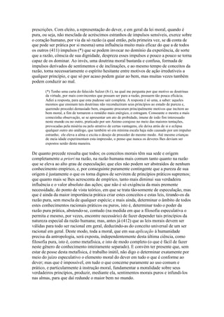 prescrições. Com eleito, a representação do dever, e em geral da lei moral, quando é 
pura, ou seja, não mesclada de acréscimos estranhos de impulsos sensíveis, exerce sobre 
o coração humano, por via da só razão (a qual então, pela primeira vez, se dá conta de 
que pode ser prática por si mesma) uma influência muito mais eficaz do que a de todos 
os outros (411) impulsos (*) que se podem invocar no domínio da experiência, de sorte 
que a razão, cônscia de sua dignidade, despreza esses impulsos e pouco a pouco se torna 
capaz de os dominar. Ao invés, uma doutrina moral bastarda e confusa, formada de 
impulsos derivados de sentimentos e de inclinações, e ao mesmo tempo de conceitos da 
razão, torna necessariamente o espírito hesitante entre motivos de ação irredutíveis a 
qualquer princípio, e que só por acaso podem guiar ao bem, mas muitas vezes também 
podem conduzir ao mal. 
(*) Tenho uma carta do falecido Sulzer (8-1), na qual me pergunta por que motivo as doutrinas 
da virtude, por mais convincentes que possam ser para a razão, possuem tão pouca eficácia. 
Adiei a resposta, para que esta pudesse sair completa. A resposta é só uma, a saber: aqueles 
mesmos que ensinam tais doutrinas não reconduziram seus princípios ao estado de pureza e, 
querendo procedei demasiado bem, enquanto procuram principalmente motivos que incitem ao 
bem moral, a fim de tornarem o remédio mais enérgico, o estragam. Consoante o mostra a mais 
comezinha observação, se se apresentar um ato de probidade, imune de iodo fim interessado 
neste mundo ou no outro, praticado por um Animo corajoso no meio das maiores tentações, 
provocadas pela miséria ou pelo atrativo de certas vantagens, ele deixa atrás de si e eclipsa 
qualquer outro ato análogo, que também só em mínima escala haja sido causado por um impulso 
estranho; ele eleva a alma e excita o desejo de proceder do mesmo modo. Até mesmo crianças 
de meia idade experimentam esta impressão, o penso que nunca os deveres lhes deviam ser 
expostos senão desta maneira. 
De quanto precede ressalta que todos; os conceitos morais têm sua sede e origem 
completamente a priori na razão, na razão humana mais comum tanto quanto na razão 
que se eleva ao alto grau de especulação; que eles não podem ser abstraídos de nenhum 
conhecimento empírico, e, por conseguinte puramente contingente que a pureza de sua 
origem é justamente o que os torna dignos de servirem de princípios práticos supremos; 
que quanto mais se lhes acrescenta de empírico, tanto mais diminui sua verdadeira 
influência e o valor absoluto das ações; que não é só exigência da mais premente 
necessidade, do ponto de vista teórico, em que se trata tão-somente de especulação, mas 
que é ainda da maior importância prática criar estes conceitos e estas leis, tirando-os da 
razão pura, sem mescla de qualquer espécie; e mais ainda, determinar o âmbito de todos 
estes conhecimentos racionais práticos ou puros, isto é, determinar todo o poder da 
razão pura prática, abstendo-se, contudo (na medida em que a filosofia especulativa o 
permita e mesmo, por vezes, encontre necessário) de fazer depender tais princípios da 
natureza especial da razão humana; mas, antes já (412) que as leis morais devem ser 
válidas para todo ser racional em geral, deduzindo-as do conceito universal de um ser 
racional em geral. Deste modo, toda a moral, que em sua aplicação à humanidade 
precisa da antropologia, será exposta, independentemente desta última ciência, como 
filosofia pura, isto é, como metafísica, e isto de modo completo (o que é fácil de fazer 
neste gênero de conhecimento inteiramente separado). E convém ter presente que, sem 
estar de posse desta metafísica, é trabalho inútil, não digo o determinar exatamente por 
meio do juízo especulativo o elemento moral do dever em tudo o que é conforme ao 
dever; mas que é impossível, em tudo o que concerne puramente ao uso comum e 
prático, e particularmente à instrução moral, fundamentar a moralidade sobre seus 
verdadeiros princípios, produzir, mediante ela, sentimentos morais puros e infundi-los 
nas almas, para que daí redunde o maior bem no mundo. 
 