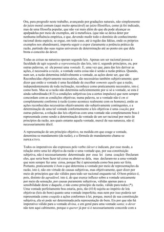 Ora, para progredir neste trabalho, avançando por gradações naturais, não simplesmente 
do juízo moral comum (aqui muito apreciável) ao juízo filosófico, como já foi indicado, 
mas de uma filosofia popular, que não vai mais além do que ela pode alcançar as 
apalpadelas por meio de exemplos, até à metafísica. (que não se deixa deter por 
nenhuma influência empírica, e que, devendo medir todo o domínio do conhecimento 
racional desta espécie, se ergue, em todo caso, até à região das Idéias, onde os próprios 
exemplos nos abandonam), importa seguir e expor claramente a potência prática da 
razão, partindo das suas regras universais de determinação até ao ponto em que dela 
brota o conceito do dever. 
Todas as coisas na natureza operam segundo leis. Apenas um ser racional possui a 
faculdade de agir segundo a representação das leis, isto é, segundo princípios, ou, por 
outras palavras, só ele possui uma vontade. E, uma vez que, para das leis derivar as 
ações, é necessária a razão, a vontade outra coisa não é senão a razão prática. Quando, 
num ser, a razão determina infalivelmente a vontade, as ações deste ser, que são 
Reconhecidas objetivamente necessárias, são necessárias também subjetivamente; quer 
dizer que então a vontade é uma faculdade de escolher somente aquilo que a razão, 
independentemente de toda inclinação, reconhece como praticamente necessário, isto é, 
como bom. Mas se a razão não determina suficientemente por si só a vontade, se esta é 
ainda subordinada (413) a condições subjetivas (ou a certos impulsos) que nem sempre 
concordam com as condições objetivas; numa palavra, se a vontade não é cm si 
completamente conforme à razão (como acontece realmente com os homens), então as 
ações reconhecidas necessárias objetivamente são subjetivamente contingentes, e a 
determinação de uma tal vontade conformemente a leis objetivas é uma coação; por 
outras palavras, a relação das leis objetivas com uma vontade não completamente boa é 
representada como sendo a determinação da vontade de um ser racional por meio de 
princípios da razão, aos quais entanto aquela vontade, mercê de sua natureza, não é| 
necessariamente dócil. 
A representação de um princípio objetivo, na medida em que coage a vontade, 
denomina-se mandamento (da razão), e a fórmula do mandamento chama-se 
IMPERATIVO. 
Todos os imperativos são expressos pelo verbo (dever e indicam, por esse modo, a 
relação entre uma lei objetiva da razão e uma vontade que, por sua constituição 
subjetiva, não é necessariamente determinada por essa lei (uma coação)- Declaram 
eles, que seria bom fazer tal coisa ou abster-se dela, mas declaram-no a uma vontade 
que nem sempre faz uma coisa, porque lhe é apresentada como boa para ser feita. 
Portanto, praticamente é bom o que determina a vontade por meio de representações da 
razão, isto é, não em virtude de causas subjetivas, mas objetivamente, quer dizer por 
meio de princípios que são válidos para todo ser racional enquanto tal. O bem prático é, 
pois, distinto do agradável, isto é, do que exerce influxo sobre a vontade unicamente 
por meio da sensação, por causas puramente subjetivas, válidas apenas para a 
sensibilidade deste e daquele, e não como princípio da razão, válido para todos (*). 
Uma vontade perfeitamente boa estaria, pois, tão (414) sujeita ao império de leis 
objetivas (leis do bem) quanto uma vontade imperfeita; mas nem por isso poderia ser 
representada como coagida a ações conformes à lei, porque, mercê de sua constituição 
subjetiva, ela só pode ser determinada pela representação do bem. Eis por que não há 
imperativo válido para a vontade divina, e em geral para uma vontade santa; o dever 
não tem aqui cabimento, porque o querer já por si é necessariamente concorde com a 
 
