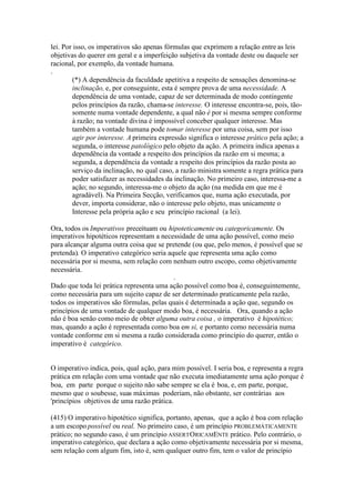 lei. Por isso, os imperativos são apenas fórmulas que exprimem a relação entre as leis 
objetivas do querer em geral e a imperfeição subjetiva da vontade deste ou daquele ser 
racional, por exemplo, da vontade humana. 
. 
(*) A dependência da faculdade apetitiva a respeito de sensações denomina-se 
inclinação, e, por conseguinte, esta é sempre prova de uma necessidade. A 
dependência de uma vontade, capaz de ser determinada de modo contingente 
pelos princípios da razão, chama-se interesse. O interesse encontra-se, pois, tão-somente 
numa vontade dependente, a qual não é por si mesma sempre conforme 
à razão; na vontade divina é impossível conceber qualquer interesse. Mas 
também a vontade humana pode tomar interesse por uma coisa, sem por isso 
agir por interesse. A primeira expressão significa o interesse prático pela ação; a 
segunda, o interesse patológico pelo objeto da ação. A primeira indica apenas a 
dependência da vontade a respeito dos princípios da razão em si mesma; a 
segunda, a dependência da vontade a respeito dos princípios da razão posta ao 
serviço da inclinação, no qual caso, a razão ministra somente a regra prática para 
poder satisfazer as necessidades da inclinação. No primeiro caso, interessa-me a 
ação; no segundo, interessa-me o objeto da ação (na medida em que me é 
agradável). Na Primeira Secção, verificamos que, numa ação executada, por 
dever, importa considerar, não o interesse pelo objeto, mas unicamente o 
Interesse pela própria ação e seu princípio racional (a lei). 
Ora, todos os Imperativos preceituam ou hipoteticamente ou categoricamente. Os 
imperativos hipotéticos representam a necessidade de uma ação possível, como meio 
para alcançar alguma outra coisa que se pretende (ou que, pelo menos, é possível que se 
pretenda). O imperativo categórico seria aquele que representa uma ação como 
necessária por si mesma, sem relação com nenhum outro escopo, como objetivamente 
necessária. 
. 
Dado que toda lei prática representa uma ação possível como boa é, conseguintemente, 
como necessária para um sujeito capaz de ser determinado praticamente pela razão, 
todos os imperativos são fórmulas, pelas quais é determinada a ação que, segundo os 
princípios de uma vontade de qualquer modo boa, é necessária. Ora, quando a ação 
não é boa senão comomeio de obter alguma outra coisa , o imperativo é hipotético; 
mas, quando a ação é representada como boa em si, e portanto como necessária numa 
vontade conforme em si mesma a razão considerada como princípio do querer, então o 
imperativo é categórico. 
O imperativo indica, pois, qual ação, para mim possível. I seria boa, e representa a regra 
prática em relação com uma vontade que não executa imediatamente urna ação porque é 
boa, em parte porque o sujeito não sabe sempre se ela é boa, e, em parte, porque, 
mesmo que o soubesse, suas máximas poderiam, não obstante, ser contrárias aos 
'princípios objetivos de uma razão prática. 
(415) O imperativo hipotético significa, portanto, apenas, que a ação é boa com relação 
a um escopo possível ou real. No primeiro caso, é um princípio PROBLEMÀTICAMENTE 
prático; no segundo caso, é um princípio ASSERTORICAMENTE prático. Pelo contrário, o 
imperativo categórico, que declara a ação como objetivamente necessária por si mesma, 
sem relação com algum fim, isto é, sem qualquer outro fim, tem o valor de princípio 
 