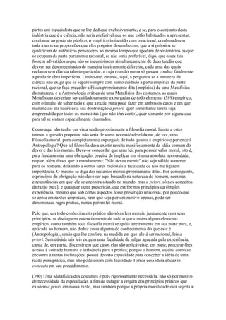 partes uni especialista que se lhe dedique exclusivamente, e se, para o conjunto desta 
indústria que é a ciência, não seria preferível que os que estão habituados a apresentar, 
conforme ao gosto do público, o empírico imiscuído com o racional, combinado em 
toda a sorte de proporções que eles próprios desconhecem, que a si próprios se 
qualificam de autênticos pensadores ao mesmo tempo que apodam de visionários os que 
se ocupam da parte puramente racional, se não seria preferível, digo, que esses tais 
fossem advertidos a que não se incumbissem simultaneamente de duas tarefas que 
devem ser desempenhadas de maneira inteiramente diferente, cada uma das quais 
reclama sem dúvida talento particular, e cuja reunião numa só pessoa conduz fatalmente 
a produzir obra imperfeita. Limito-me, entanto, aqui, a perguntar se a natureza da 
ciência não exige que se separe sempre com sumo cuidado a parte empírica da parte 
racional, que se faça preceder a Física propriamente dita (empírica) de uma Metafísica 
da natureza, e a Antropologia prática de uma Metafísica dos costumes, as quais 
Metafísicas deveriam ser cuidadosamente expurgadas de todo elemento (389) empírico, 
com o intuito de saber tudo o que a razão pura pode fazer em ambos os casos e em que 
mananciais ela haure esta sua doutrinação a priori, quer semelhante tarefa seja 
empreendida por todos os moralistas (que não têm conto), quer somente por alguns que 
para tal se sintam especialmente chamados. 
Como aqui não tenho em vista senão propriamente a filosofia moral, limito a estes 
termos a questão proposta: não seria de suma necessidade elaborar, de vez, uma 
Filosofia moral. pura completamente expurgada de tudo quanto é empírico e pertence à 
Antropologia? Que tal filosofia deva existir resulta manifestamente da idéia comum do 
dever e das leis morais. Deve-se concordar que uma lei, para possuir valor moral, isto é, 
para fundamentar uma obrigação, precisa de implicar em si uma absoluta necessidade; 
requer, além disso, que o mandamento: "Não deves mentir" não seja válido somente 
para os homens, deixando a outros seres racionais a faculdade de não lhe ligarem 
importância. O mesmo se diga das restantes morais propriamente ditas. Por conseguinte, 
o princípio da obrigação não deve ser aqui buscado na natureza do homem, nem nas 
circunstâncias em que ele se encontra situado no mundo, mas a priori. só nos conceitos 
da razão pura]; e qualquer outra prescrição, que estribe nos princípios da simples 
experiência, mesmo que sob certos aspectos fosse prescrição universal, por pouco que 
se apóie em razões empíricas, nem que seja por um motivo apenas, pode ser 
denominada regra prática, nunca porém lei moral. 
Pelo que, em todo conhecimento prático não só as leis morais, juntamente com seus 
princípios, se distinguem essencialmente de tudo o que contém algum elemento 
empírico, como também toda filosofia moral se apóia inteiramente em sua parte pura, e, 
aplicada ao homem, não deduz coisa alguma do conhecimento do que este é 
(Antropologia), senão que lhe confere, na medida em que ele é ser racional, leis a 
priori. Sem dúvida tais leis exigem uma faculdade de julgar aguçada pela experiência, 
capaz de, em parte, discernir em que casos elas são aplicáveis e, em parte, procurar-lhes 
acesso à vontade humana e influência para a prática; porque o homem, sujeito como se 
encontra a tantas inclinações, possui decerto capacidade para conceber a idéia de uma 
razão pura prática, mas não pode assim com facilidade Tornar essa idéia eficaz in 
concreto em seu procedimento. 
(390) Uma Metafísica dos costumes é pois rigorosamente necessária, não só por motivo 
de necessidade da especulação, a fim de indagar a origem dos princípios práticos que 
existem a priori em nossa razão, mas também porque a própria moralidade está sujeita a 
 