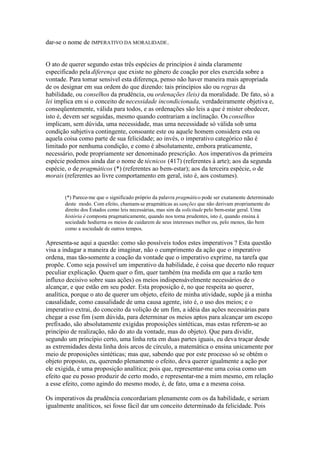dar-se o nome de IMPERATIVO DA MORALIDADE. 
O ato de querer segundo estas três espécies de princípios é ainda claramente 
especificado pela diferença que existe no gênero de coação por eles exercida sobre a 
vontade. Para tornar sensível esta diferença, penso não haver maneira mais apropriada 
de os designar em sua ordem do que dizendo: tais princípios são ou regras da 
habilidade, ou conselhos da prudência, ou ordenações (leis) da moralidade. De fato, só a 
lei implica em si o conceito de necessidade incondicionada, verdadeiramente objetiva e, 
conseqüentemente, válida para todos, e as ordenações são leis a que é mister obedecer, 
isto é, devem ser seguidas, mesmo quando contrariam a inclinação. Os conselhos 
implicam, sem dúvida, uma necessidade, mas uma necessidade só válida sob uma 
condição subjetiva contingente, consoante este ou aquele homem considera esta ou 
aquela coisa como parte de sua felicidade; ao invés, o imperativo categórico não é 
limitado por nenhuma condição, e como é absolutamente, embora praticamente, 
necessário, pode propriamente ser denominado prescrição. Aos imperativos da primeira 
espécie podemos ainda dar o nome de técnicos (417) (referentes à arte); aos da segunda 
espécie, o de pragmáticos (*) (referentes ao bem-estar); aos da terceira espécie, o de 
morais (referentes ao livre comportamento em geral, isto é, aos costumes). 
(*) Parece-me que o significado próprio da palavra pragmático pode ser exatamente determinado 
deste modo. Com efeito, chamam-se pragmáticas as sanções que não derivam propriamente do 
direito dos Estados como leis necessárias, mas sim da solicitude pelo bem-estar geral. Uma 
história è composta pragmaticamente, quando nos torna prudentes, isto é, quando ensina à 
sociedade hodierna os meios de cuidarem de seus interesses melhor ou, pelo menos, tão bem 
como a sociedade de outros tempos. 
Apresenta-se aqui a questão: como são possíveis todos estes imperativos ? Esta questão 
visa a indagar a maneira de imaginar, não o cumprimento da ação que o imperativo 
ordena, mas tão-somente a coação da vontade que o imperativo exprime, na tarefa que 
propõe. Como seja possível um imperativo da habilidade, é coisa que decerto não requer 
peculiar explicação. Quem quer o fim, quer também (na medida em que a razão tem 
influxo decisivo sobre suas ações) os meios indispensàvelmente necessários de o 
alcançar, e que estão em seu poder. Esta proposição é, no que respeita ao querer, 
analítica, porque o ato de querer um objeto, efeito de minha atividade, supõe já a minha 
causalidade, como causalidade de uma causa agente, isto é, o uso dos meios; e o 
imperativo extrai, do conceito da volição de um fim, a idéia das ações necessárias para 
chegar a esse fim (sem dúvida, para determinar os meios aptos para alcançar um escopo 
prefixado, são absolutamente exigidas proposições sintéticas, mas estas referem-se ao 
princípio de realização, não do ato da vontade, mas do objeto). Que para dividir, 
segundo um princípio certo, uma linha reta em duas partes iguais, eu deva traçar desde 
as extremidades desta linha dois arcos de círculo, a matemática o ensina unicamente por 
meio de proposições sintéticas; mas que, sabendo que por este processo só se obtém o 
objeto proposto, eu, querendo plenamente o efeito, deva querer igualmente a ação por 
ele exigida, é uma proposição analítica; pois que, representar-me uma coisa como um 
efeito que eu posso produzir de certo modo, e representar-me a mim mesmo, em relação 
a esse efeito, como agindo do mesmo modo, é, de fato, uma e a mesma coisa. 
Os imperativos da prudência concordariam plenamente com os da habilidade, e seriam 
igualmente analíticos, sei fosse fácil dar um conceito determinado da felicidade. Pois 
 