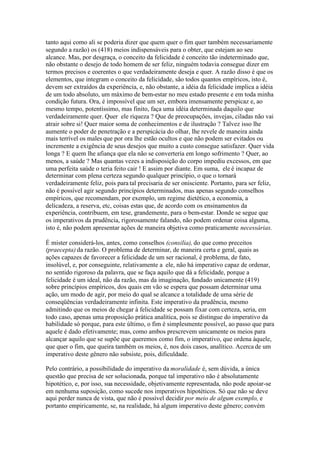 tanto aqui como ali se poderia dizer que quem quer o fim quer também necessariamente 
segundo a razão) os (418) meios indispensáveis para o obter, que estejam ao seu 
alcance. Mas, por desgraça, o conceito da felicidade é conceito tão indeterminado que, 
não obstante o desejo de todo homem de ser feliz, ninguém todavia consegue dizer em 
termos precisos e coerentes o que verdadeiramente deseja e quer. A razão disso é que os 
elementos, que integram o conceito da felicidade, são todos quantos empíricos, isto é, 
devem ser extraídos da experiência, e, não obstante, a idéia da felicidade implica a idéia 
de um todo absoluto, um máximo de bem-estar no meu estado presente e em toda minha 
condição futura. Ora, é impossível que um ser, embora imensamente perspicaz e, ao 
mesmo tempo, potentíssimo, mas finito, faça uma idéia determinada daquilo que 
verdadeiramente quer. Quer ele riqueza ? Que de preocupações, invejas, ciladas não vai 
atrair sobre si! Quer maior soma de conhecimentos e de ilustração ? Talvez isso lhe 
aumente o poder de penetração e a perspicácia do olhar, lhe revele de maneira ainda 
mais terrível os males que por ora lhe estão ocultos e que não podem ser evitados ou 
incremente a exigência de seus desejos que muito a custo consegue satisfazer. Quer vida 
longa ? E quem lhe afiança que ela não se converteria em longo sofrimento ? Quer, ao 
menos, a saúde ? Mas quantas vezes a indisposição do corpo impediu excessos, em que 
uma perfeita saúde o teria feito cair ! E assim por diante. Em suma, ele é incapaz de 
determinar com plena certeza segundo qualquer princípio, o que o tornará 
verdadeiramente feliz, pois para tal precisaria de ser onisciente. Portanto, para ser feliz, 
não é possível agir segundo princípios determinados, mas apenas segundo conselhos 
empíricos, que recomendam, por exemplo, um regime dietético, a economia, a 
delicadeza, a reserva, etc, coisas estas que, de acordo com os ensinamentos da 
experiência, contribuem, em tese, grandemente, para o bem-estar. Donde se segue que 
os imperativos da prudência, rigorosamente falando, não podem ordenar coisa alguma, 
isto é, não podem apresentar ações de maneira objetiva como praticamente necessárias. 
É mister considerá-los, antes, como conselhos (consilia), do que como preceitos 
(praecepta) da razão. O problema de determinar, de maneira certa e geral, quais as 
ações capazes de favorecer a felicidade de um ser racional, é problema, de fato, 
insolúvel, e, por conseguinte, relativamente a ele, não há imperativo capaz de ordenar, 
no sentido rigoroso da palavra, que se faça aquilo que dá a felicidade, porque a 
felicidade é um ideal, não da razão, mas da imaginação, fundado unicamente (419) 
sobre princípios empíricos, dos quais em vão se espera que possam determinar uma 
ação, um modo de agir, por meio do qual se alcance a totalidade de uma série de 
conseqüências verdadeiramente infinita. Este imperativo da prudência, mesmo 
admitindo que os meios de chegar à felicidade se possam fixar com certeza, seria, em 
todo caso, apenas uma proposição prática analítica, pois se distingue do imperativo da 
habilidade só porque, para este último, o fim é simplesmente possível, ao passo que para 
aquele é dado efetivamente; mas, como ambos prescrevem unicamente os meios para 
alcançar aquilo que se supõe que queremos como fim, o imperativo, que ordena àquele, 
que quer o fim, que queira também os meios, é, nos dois casos, analítico. Acerca de um 
imperativo deste gênero não subsiste, pois, dificuldade. 
Pelo contrário, a possibilidade do imperativo da moralidade é, sem dúvida, a única 
questão que precisa de ser solucionada, porque tal imperativo não é absolutamente 
hipotético, e, por isso, sua necessidade, objetivamente representada, não pode apoiar-se 
em nenhuma suposição, como sucede nos imperativos hipotéticos. Só que não se deve 
aqui perder nunca de vista, que não é possível decidir por meio de algum exemplo, e 
portanto empiricamente, se, na realidade, há algum imperativo deste gênero; convém 
 