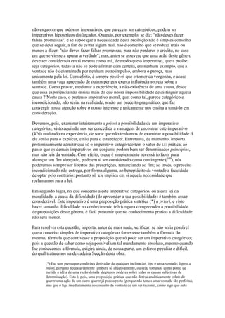 não esquecer que todos os imperativos, que parecem ser categóricos, podem ser 
imperativos hipotéticos disfarçados. Quando, por exemplo, se diz: "não deves fazer 
falsas promessas", e se supõe que a necessidade desta proibição não é simples conselho 
que se deva seguir, a fim de evitar algum mal, não é conselho que se reduza mais ou 
menos a dizer: "não deves fazer falsas promessas, para não perderes o crédito, no caso 
em que se viesse a apurar a verdade";mas, antes se assevere que uma ação deste gênero 
deve ser considerada em si mesma como má, de modo que o imperativo, que a proíbe, 
seja categórico, todavia não se pode afirmar com certeza, em nenhum exemplo, que a 
vontade não é determinada por nenhum outro impulso, embora o pareça, mas 
unicamente pela lei. Com efeito, é sempre possível que o temor da vergonha, e acaso 
também uma vaga apreensão de outros perigos exerça influência secreta sobre a 
vontade. Como provar, mediante a experiência, a não-existência de uma causa, desde 
que essa experiência não ensina mais do que nossa impossibilidade de distinguir aquela 
causa ? Neste caso, o pretenso imperativo moral, que, como tal, parece categórico e 
incondicionado, não seria, na realidade, senão um preceito pragmático, que faz 
convergir nossa atenção sobre o nosso interesse e unicamente nos ensina a tomá-lo em 
consideração. 
Devemos, pois, examinar inteiramente a priori a possibilidade de um imperativo 
categórico, visto aqui não nos ser concedida a vantagem de encontrar este imperativo 
(420) realizado na experiência, de sorte que não tenhamos de examinar a possibilidade d 
ele senão para o explicar, e não para o estabelecer. Entretanto, de momento, importa 
preliminarmente admitir que só o imperativo categórico tem o valor de LEI prática, ao 
passo que os demais imperativos em conjunto podem bem ser denominados princípios, 
mas não leis da vontade. Com efeito, o que é simplesmente necessário fazer para 
alcançar um fim almejado, pode em si ser considerado como contingente (109), nós 
poderemos sempre ser libertos das prescrições, renunciando ao fim; ao invés, o preceito 
incondicionado não entrega, por forma alguma, ao beneplácito da vontade a faculdade 
de optar pelo contrário: portanto só ele implica em si aquela necessidade que 
reclamamos para a lei. 
Em segundo lugar, no que concerne a este imperativo categórico, ou a esta lei da 
moralidade, a causa da dificuldade (de apreender a sua possibilidade) é também assaz 
considerável. Este imperativo é uma proposição prática sintética (*) a priori, e visto 
haver tamanha dificuldade no conhecimento teórico para compreender a possibilidade 
de proposições deste gênero, é fácil presumir que no conhecimento prático a dificuldade 
não será menor. 
Para resolver esta questão, importa, antes de mais nada, verificar, se não seria possível 
que o conceito simples de imperativo categórico fornecesse também a fórmula do 
mesmo, fórmula que contivesse a proposição que só pode ser um imperativo categórico; 
pois a questão de saber como seja possível um tal mandamento absoluto, mesmo quando 
lhe conhecemos a fórmula, exigirá ainda, de nossa parte, um esforço peculiar e difícil, 
do qual trataremos na derradeira Secção desta obra. 
(*) Eu, sem pressupor condições derivadas de qualquer inclinação, ligo o ato a vontade; ligo-o a 
priori, portanto necessariamente (embora só objetivamente, ou seja, tomando como ponto de 
partida a idéia de uma razão dotada de plenos poderes sobre todas as causas subjetivas de 
determinação). Esta é, pois, uma proposição prática, que não deriva analiticamente o fato de 
querer uma ação de um outro querer já pressuposto (porque não temos uma vontade tão perfeita), 
mas que o liga imediatamente ao conceito da vontade de um ser racional, como algo que nele 
 