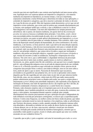 conceito que tem um significado e que contem uma legislação real para nossas ações, 
esta. legislação deve ser expressa apenas em imperativos categóricos, e de maneira 
nenhuma em imperativos hipotéticos; ao mesmo tempo, e isto já é importante, 
expusemos claramente e numa fórmula que o determina em todas as suas aplicações, o 
conteúdo do imperativo categórico, que deve encerrar o princípio de todos os deveres 
(se é que há deveres em geral). Más não logramos ainda demonstrar a priori que um tal 
imperativo existe realmente, que existe uma lei prática que comanda absolutamente por 
si mesma, sem qualquer móbil que a solicite, e que a obediência a esta lei é o dever. 
Para chegarmos a tal resultado, é da mais alta importância ter sempre presente esta 
advertência: não se pense, de maneira nenhuma, em querer derivar da constituição 
peculiar da natureza humana a realidade deste princípio. Com efeito, sendo o dever 
uma necessidade prática incondicionada da ação, deve ser válido para todos os seres 
racionais (os únicos, aos quais se pode aplicar absolutamente um imperativo), e só por 
isso ele é também uma lei para todas as vontades humanas. Pelo contrário, tudo o que 
deriva da disposição natural própria da humanidade, de certos sentimentos e de certas 
tendências, e até mesmo, se fosse possível, tudo o que deriva de uma direção especial, 
peculiar à razão humana, e não devesse necessariamente valer para a vontade de todo 
ser racional, tudo isso pode bem fornecer uma máxima para nosso uso, nunca porém 
uma lei: um princípio subjetivo, que somos talvez levados a seguir por inclinação e 
tendência, não porém um princípio objetivo, segundo o qual estivéssemos obrigados a 
agir, mesmo de encontro a todas as tendências, inclinações e disposições de nossa 
natureza. Tão certo isto é, que a sublimidade e a dignidade intrínseca da prescrição 
expressa num dever tanto mais avultam, quanto menos os motivos subjetivos o 
favorecem, ou, antes, quanto mais lhe são contrários, sem que por isso a coação imposta 
pela lei .seja enfraquecida nalguma coisa ou privada de alguma parcela de sua validade. 
Como se vê, a filosofia encontra-se aqui colocada em situação crítica: precisa ela de 
conquistar uma posição firme e estável, sem todavia lobrigar, nem no céu nem sobre a 
terra, ponto de apoio a que se aterre. Necessita de demonstrar aqui sua pureza, 
arvorando-se em guardiã de suas próprias leis, em vez de se apresentar como arauto 
daquelas que lhe são sugeridas por um senso inato ou por não sei que natureza tutelar. 
Sem dúvida, estas, em seu conjunto, valem mais do (426) que nada; nunca porém 
podem subministrar princípios como os ditados pela razão, aos quais a origem plena e 
inteiramente a priori afiança esta autoridade imperativa, não esperando coisa alguma da 
inclinação do homem, mas tudo da supremacia da lei e do respeito que lhe é devido, de 
contrário condenando o homem a desprezar-se e a sentir horror de si mesmo. 
Portanto, todo elemento empírico não só é impróprio para servir de auxiliar ao princípio 
da moralidade, mas é também prejudicial, no mais alto grau, à pureza dos costumes, nos 
quais o valor próprio, incomparavelmente superior a tudo,de uma vontade 
absolutamente boa consiste precisamente em que o princípio da ação é independente de 
toda influência exercida por princípios contingentes, os únicos que a experiência pode 
fornecer. Contra estas fraquezas, ou melhor contra este baixo modo de pensar, que induz 
a procurar o princípio moral no meio de impulsos e leis empíricas, todas as advertências 
que fizermos são poucas, porque a razão, quando cansada, de boamente repousa sobre 
esta almofada e, deixando-se embalar em seu sonho de doces ilusões (as quais, todavia, 
a fazem abraçar, em vez de Juno, uma nuvem), substitui a moral por um monstro 
bastardo, formado pela reunião artificial de membros heterogêneos, monstro que se 
assemelha a tudo quanto se quiser, exceto à virtude, para aquele que uma vez a tenha 
encarado em sua verdadeira forma (*). 
A questão, que se põe, é, pois a seguinte: será uma lei necessária para todos os seres 
 