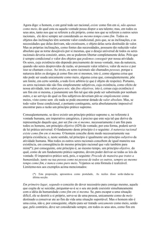 Agora digo: o homem, e em geral todo ser racional, existe como fim em si, não apenas 
como meio, do qual esta ou aquela vontade possa dispor a seu talento; mas, em todos os 
seus atos, tanto nos que se referem a ele próprio, como nos que se referem a outros seres 
racionais, ele deve sempre ser considerado ao mesmo tempo como fim. Todos os 
objetos das inclinações têm somente valor condicional, pois que, se as inclinações, e as 
necessidades que delas derivam, não existissem, o objeto delas seria destituído de valor. 
Mas as próprias inclinações, como fontes das necessidades, possuem tão reduzido valor 
absoluto que as torne desejáveis por si mesmas, que o desejo universal de todos os seres 
racionais deveria consistir, antes, em se poderem libertar completamente delas. Pelo que 
é sempre condicional o valor dos objetos que podemos conseguir por nossa atividade. 
Os seres, cuja existência não depende precisamente de nossa vontade, mas da natureza, 
quando são seres desprovidos de razão, só possuem valor relativo, valor de meios e por 
isso se chamam coisas. Ao invés, os seres racionais são chamados pessoas, porque a 
natureza deles os designa já como fins em si mesmos, isto é, como alguma coisa que 
não pode ser usada unicamente como meio, alguma coisa que, conseqüentemente, põe 
um limite, em certo sentido, a todo livre arbítrio (e que é objeto de respeito). Portanto, 
os seres racionais não são fins simplesmente subjetivos, cuja existência, como efeito de 
nossa atividade, tem valor para nós; são fins objetivos, isto é, coisas cuja existência é 
um fim em si mesma, e justamente um fim tal que não pode ser substituído por nenhum 
outro, e ao serviço do qual os fins subjetivos deveriam pôr-se simplesmente como 
meios, visto como sem ele nada se pode encontrar dotado de valor absoluto. Mas, se 
todo valor fosse condicional, e portanto contingente, seria absolutamente impossível 
encontrar para a razão um princípio prático supremo. 
Conseqüentemente, se deve existir um princípio prático supremo e, no referente à 
vontade humana, um imperativo categórico, é preciso que este seja tal que derive da 
representação daquilo que, por ser fim cm si mesmo, necessariamente é um fim para 
todos os homens, um princípio objetivo (429) da vontade; por esta forma, poderá servir 
de lei prática universal. O fundamento deste princípio é o seguinte: A natureza racional 
existe como fim em si mesma. O homem concebe deste modo necessariamente sua 
própria existência; e, neste sentido, tal princípio é igualmente um princípio subjetivo da 
atividade humana. Mas todos os outros seres racionais concebem de igual maneira sua 
existência, em conseqüência do mesmo princípio racional que vale também para 
mim(*); por conseguinte, este princípio é, ao mesmo tempo, um princípio objetivo, do 
qual, como de um fundamento prático supremo, devem poder derivar-se todas as leis da 
vontade. O imperativo prático será, pois, o seguinte: Procede de maneira que trates a 
humanidade, tanto na tua pessoa como na pessoa de todos os outros, sempre ao mesmo 
tempo como fim, e nunca como puro meio. Vejamos se esta fórmula é realizável. 
Limitemo-nos aos exemplos acima mencionados: 
(*) Esta proposição, apresento-a como postulado, As razões disso serão dadas na 
última secção. 
Em primeiro lugar, segundo o conceito do dever necessário para consigo mesmo, aquele 
que cogita de se suicidar, perguntar-se-á se o seu ato pode coexistir simultaneamente 
com a idéia da humanidade como fim em si mesma. Se, para escapar a uma situação 
difícil, ele se destrói a si próprio, serve-se de uma pessoa, unicamente como de meio 
destinado a conservar ate ao fim da vida uma situação suportável. Mas o homem não é 
uma coisa, não e, por conseguinte, objeto para ser tratado unicamente como meio, senão 
que, pelo contrário, deve ser considerado sempre, em todos os seus atos, como fim em 
 