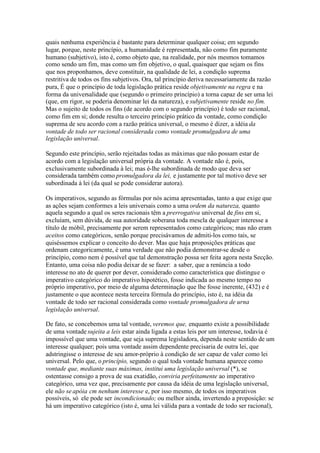 quais nenhuma experiência é bastante para determinar qualquer coisa; em segundo 
lugar, porque, neste princípio, a humanidade é representada, não como fim puramente 
humano (subjetivo), isto é, como objeto que, na realidade, por nós mesmos tomamos 
como sendo um fim, mas como um fim objetivo, o qual, quaisquer que sejam os fins 
que nos proponhamos, deve constituir, na qualidade de lei, a condição suprema 
restritiva de todos os fins subjetivos. Ora, tal princípio deriva necessariamente da razão 
pura, É que o princípio de toda legislação prática reside objetivamente na regra e na 
forma da universalidade que (segundo o primeiro princípio) a torna capaz de ser uma lei 
(que, em rigor, se poderia denominar lei da natureza), e subjetivamente reside no fim. 
Mas o sujeito de todos os fins (de acordo com o segundo princípio) é todo ser racional, 
como fim em si; donde resulta o terceiro princípio prático da vontade, como condição 
suprema de seu acordo com a razão prática universal, o mesmo é dizer, a idéia da 
vontade de todo ser racional considerada como vontade promulgadora de uma 
legislação universal. 
Segundo este princípio, serão rejeitadas todas as máximas que não possam estar de 
acordo com a legislação universal própria da vontade. A vontade não é, pois, 
exclusivamente subordinada à lei; mas é-lhe subordinada de modo que deva ser 
considerada também como promulgadora da lei, e justamente por tal motivo deve ser 
subordinada à lei (da qual se pode considerar autora). 
Os imperativos, segundo as fórmulas por nós acima apresentadas, tanto a que exige que 
as ações sejam conformes a leis universais como a uma ordem da natureza, quanto 
aquela segundo a qual os seres racionais têm a prerrogativa universal de fins em si, 
excluíam, sem dúvida, de sua autoridade soberana toda mescla de qualquer interesse a 
título de móbil, precisamente por serem representados como categóricos; mas não eram 
aceitos como categóricos, senão porque precisávamos de admiti-los como tais, se 
quiséssemos explicar o conceito do dever. Mas que haja proposições práticas que 
ordenam categoricamente, é uma verdade que não podia demonstrar-se desde o 
princípio, como nem é possível que tal demonstração possa ser feita agora nesta Secção. 
Entanto, uma coisa não podia deixar de se fazer: a saber, que a renúncia a todo 
interesse no ato de querer por dever, considerado como característica que distingue o 
imperativo categórico do imperativo hipotético, fosse indicada ao mesmo tempo no 
próprio imperativo, por meio de alguma determinação que lhe fosse inerente, (432) e é 
justamente o que acontece nesta terceira fórmula do princípio, isto é, na idéia da 
vontade de todo ser racional considerada como vontade promulgadora de urna 
legislação universal. 
De fato, se concebemos uma tal vontade, veremos que, enquanto existe a possibilidade 
de uma vontade sujeita a leis estar ainda ligada a estas leis por um interesse, todavia é 
impossível que uma vontade, que seja suprema legisladora, dependa neste sentido de um 
interesse qualquer; pois uma vontade assim dependente precisaria de outra lei, que 
adstringisse o interesse de seu amor-próprio à condição de ser capaz de valer como lei 
universal. Pelo que, o princípio, segundo o qual toda vontade humana aparece como 
vontade que, mediante suas máximas, institui uma legislação universal (*), se 
ostentasse consigo a prova de sua exatidão, conviria perfeitamente ao imperativo 
categórico, uma vez que, precisamente por causa da idéia de uma legislação universal, 
ele não se apóia cm nenhum interesse e, por isso mesmo, de todos os imperativos 
possíveis, só ele pode ser incondicionado; ou melhor ainda, invertendo a proposição: se 
há um imperativo categórico (isto é, uma lei válida para a vontade de todo ser racional), 
 