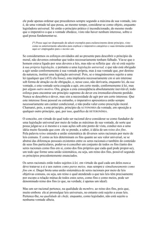 ele pode apenas ordenar que procedemos sempre segundo a máxima de sua vontade, isto 
é, de uma vontade tal que possa, ao mesmo tempo, considerar-se como objeto, enquanto 
legisladora universal. Só então o princípio prático é incondicionado, do mesmo modo 
que o imperativo a que a vontade obedece, visto não haver nenhum interesse, sobre o 
qual possa fundamentar-se. 
(*) Posso aqui ser dispensado de aduzir exemplos para esclarecimento deste princípio, visto 
como os anteriormente aduzidos para explicar o imperativo categórico e suas íórmulas podem 
aqui ser empregados para o mesmo um. 
Se considerarmos os esforços envidados até ao presente para descobrir o princípio da 
moral, não devemos estranhar que todos necessariamente tenham falhado. Via-se que o 
homem estava ligado por seus deveres a leis, mas não se refletia que ele só está sujeito 
à sua própria legislação, e portanto a uma legislação universal, e que não está obrigado 
a agir senão conformemente à sua vontade própria, mas à sua vontade que, por destino 
da natureza, institui uma legislação universal. Pois, se o imaginássemos sujeito a uma 
lei (qualquer que (433) ela fosse), esta implicaria necessariamente cm si um interesse 
sob forma de atração ou de obrigação, e, nesse caso, não derivaria, enquanto lei, da sua 
vontade, e esta vontade seria coagida a agir, em certo modo, conformemente à lei, mas 
por algum outro motivo. Ora, graças a esta conseqüência absolutamente inevitável, todo 
esforço para encontrar um princípio supremo do dever era irremediavelmente perdido. 
Nunca se descobria o dever, mas sim a necessidade de agir por um certo interesse. Que 
este interesse fosse pessoal ou estranho, o imperativo apresentava então sempre 
necessariamente um caráter condicional, e não podia valer como prescrição moral. 
Chamarei, pois, a este princípio, princípio da AUTONOMIA da vontade, em oposição a 
qualquer outro princípio, que, por isso, qualifico de HETERONÍMIA. 
O conceito, em virtude do qual todo ser racional deve considerar-se como fundador de 
uma legislação universal por meio de todas as máximas de sua vontade, de sorte que 
possa julgar-se a si mesmo e a suas ações sob este ponto de vista, conduz-nos a uma 
idéia muito fecunda que com ele se prende, a saber, à idéia de um reino dos fins. 
Pela palavra reino entendo a união sistemática de diversos seres racionais por meio de 
leis comuns. E como as leis determinam os fins quanto ao seu valor universal, se se 
abstrai das diferenças pessoais existentes entre os seres racionais e também do conteúdo 
de seus fins particulares, poder-se-á conceber um conjunto de todos os fins (tanto dos 
seres racionais como fins em si, como dos fins próprios que cada qual pode propor-se), 
um todo que forme uma união sistemática, ou seja, um reino dos fins, possível segundo 
os princípios precedentemente enunciados. 
Os seres racionais estão todos sujeitos à lei, em virtude da qual cada um deles nunca 
deve tratar-se a si e aos outros como puros meios, mas sempre e simultaneamente como 
fins em si. Daqui brota uma união sistemática de seres racionais por meio de leis 
objetivas comuns, ou seja, um reino o qual atendendo a que tais leis têm precisamente 
por escopo a relação mútua de todos estes seres, como fins e como meios, pode ser 
denominado reino dos fins (o que, na verdade, é apenas um ideal). 
Mas um ser racional pertence, na qualidade de membro, ao reino dos fins, pois que, 
muito embora ele aí promulgue leis universais, no entanto está sujeito a essas leis. 
Pertence-lhe, na qualidade de chefe, enquanto, como legislador, não está sujeito a 
nenhuma vontade alheia. 
 