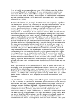 O ser racional deve sempre considerar-se como (434) legislador num reino dos fins 
possível pela liberdade da vontade, quer ele nesse reino exista como membro quer 
como chefe. Não pode todavia reivindicar a categoria de chefe unicamente pelas 
máximas de sua vontade; só o poderá fazer, se for um ser completamente independente, 
sem necessidades de qualquer espécie, e dotado de um poder de ação, sem restrições, 
adequado à sua vontade. 
A moralidade consiste, pois, na relação de todas as ações com a legislação, a qual e só 
ela, possibilita um reino dos fins. Esta legislação deve porém encontrar-se em todo ser 
racional, e deve poder emanar de sua vontade, cujo princípio será o seguinte: agir 
somente segundo uma máxima tal que possa ser erigida em lei universal; tal, por 
conseguinte, que a vontade possa, mercê de sua máxima, considerar-se como 
promulgadora, ao mesmo tempo, de uma legislação universal. Mas, se as máximas não 
são já por sua natureza necessariamente conformes a este princípio objetivo dos seres 
racionais, considerados como autores de uma legislação universal, a necessidade de agir 
segundo aquele princípio chama-se coação prática, isto é, dever. No reino dos fins, o 
dever não compete ao chefe, mas sim a cada membro, e a todos em igual medida. 
A necessidade prática de agir segundo este princípio, ou seja, o dever, não repousa, de 
fato, sobre sentimentos, impulsos e inclinações, mas unicamente sobre a relação mútua 
dos seres racionais, na qual relação a vontade de todo ser racional, deve sempre ser 
considerada ao mesmo tempo como legisladora, pois de outro modo não poderia ser 
concebida como fim cm si. A razão refere assim toda máxima da vontade, concebida 
como legisladora universal, a toda outra vontade, e também a toda ação que o homem 
ponha para consigo: procede assim, não tendo em vista qualquer outro motivo prático 
ou vantagem futura, mas levada pela idéia da dignidade de um ser racional que não 
obedece a nenhuma outra lei que não seja, ao mesmo tempo, instituída por ele próprio. 
No reino dos fins tudo tem um PREÇO ou uma DIGNIDADE.Uma coisa que tem um preço 
pode ser substituída por qualquer outra coisa equivalente; pelo contrário, o que está 
acima de todo preço e, por conseguinte, o que não admite equivalente, é o que tem uma 
dignidade. 
Tudo o que se refere às inclinações e necessidades gerais do homem tem um preço de 
mercadoria; o que, embora não pressuponha uma necessidade, é conforme a um certo 
gosto, (435) isto é, à satisfação que nos advém de um simples jogo, mesmo destituído de 
finalidade, de nossas faculdades intelectuais, tem um preço de sentimento; mas o que 
constitui a só condição capaz de fazer que alguma coisa seja um fim em si, isso não tem 
apenas simples valor relativo, isto é, um preço, mas sim um valor intrínseco, uma 
dignidade. 
Ora, a moralidade é a única condição capaz de fazer que um ser racional seja um fim em 
si, pois só mediante ela é possível ser um membro legislador no reino dos fins. Pelo que, 
a moralidade, bem como a humanidade, enquanto capaz de moralidade, são as únicas 
coisas que possuem dignidade. Habilidade e diligencia no trabalho têm um preço de 
mercadoria; talento, imaginação e bom humor, têm um preço de sentimento; pelo 
contrário, fidelidade às promessas, benevolência baseada em princípios (não a 
benevolência instintiva), têm um valor intrínseco. A natureza e a arte não contêm nada 
que possa substituir estas qualidades, se por acaso vierem a faltar, porque o valor delas 
não provém dos efeitos delas resultantes, nem das vantagens ou utilidade que trazem, 
mas reside nas intenções, isto é, nas máximas da vontade, sempre dispostas a se 
traduzirem em atos, embora as conseqüências destes não sejam vantajosas. Estas ações 
 