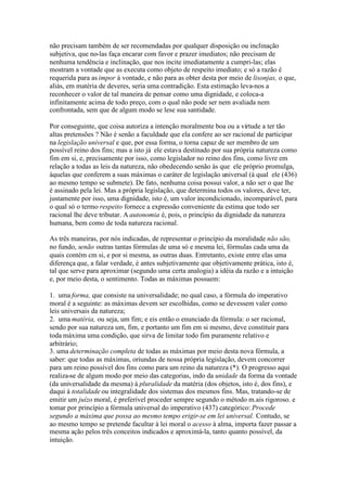 não precisam também de ser recomendadas por qualquer disposição ou inclinação 
subjetiva, que no-las faça encarar com favor e prazer imediatos; não precisam de 
nenhuma tendência e inclinação, que nos incite imediatamente a cumpri-las; elas 
mostram a vontade que as executa como objeto de respeito imediato; e só a razão é 
requerida para as impor à vontade, e não para as obter desta por meio de lisonjas, o que, 
aliás, em matéria de deveres, seria uma contradição. Esta estimação leva-nos a 
reconhecer o valor de tal maneira de pensar como uma dignidade, e coloca-a 
infinitamente acima de todo preço, com o qual não pode ser nem avaliada nem 
confrontada, sem que de algum modo se lese sua santidade. 
Por conseguinte, que coisa autoriza a intenção moralmente boa ou a virtude a ter tão 
altas pretensões ? Não é senão a faculdade que ela confere ao ser racional de participar 
na legislação universal e que, por essa forma, o torna capaz de ser membro de um 
possível reino dos fins; mas a isto já ele estava destinado por sua própria natureza como 
fim em si, e, precisamente por isso, como legislador no reino dos fins, como livre em 
relação a todas as leis da natureza, não obedecendo senão às que ele próprio promulga, 
àquelas que conferem a suas máximas o caráter de legislação universal (à qual ele (436) 
ao mesmo tempo se submete). De fato, nenhuma coisa possui valor, a não ser o que lhe 
é assinado pela lei. Mas a própria legislação, que determina todos os valores, deve ter, 
justamente por isso, uma dignidade, isto é, um valor incondicionado, incomparável, para 
o qual só o termo respeito fornece a expressão conveniente da estima que todo ser 
racional lhe deve tributar. Aautonomia é, pois, o princípio da dignidade da natureza 
humana, bem como de toda natureza racional. 
As três maneiras, por nós indicadas, de representar o princípio da moralidade não são, 
no fundo, senão outras tantas fórmulas de uma só e mesma lei, fórmulas cada uma da 
quais contém cm si, e por si mesma, as outras duas. Entretanto, existe entre elas uma 
diferença que, a falar verdade, é antes subjetivamente que objetivamente prática, isto é, 
tal que serve para aproximar (segundo uma certa analogia) a idéia da razão e a intuição 
e, por meio desta, o sentimento. Todas as máximas possuem: 
1. uma forma, que consiste na universalidade; no qual caso, a fórmula do imperativo 
moral é a seguinte: as máximas devem ser escolhidas, como se devessem valer como 
leis universais da natureza; 
2. uma matéria, ou seja, um fim; e eis então o enunciado da fórmula: o ser racional, 
sendo por sua natureza um, fim, e portanto um fim em si mesmo, deve constituir para 
todamáxima uma condição, que sirva de limitar todo fim puramente relativo e 
arbitrário; 
3. uma determinação completa de todas as máximas por meio desta nova fórmula, a 
saber: que todas as máximas, oriundas de nossa própria legislação, devem concorrer 
para um reino possível dos fins como para um reino da natureza (*). O progresso aqui 
realiza-se de algum modo por meio das categorias, indo da unidade da forma da vontade 
(da universalidade da mesma) à pluralidade da matéria (dos objetos, isto é, dos fins), e 
daqui à totalidade ou integralidade dos sistemas dos mesmos fins. Mas, tratando-se de 
emitir um juízo moral, é preferível proceder sempre segundo o método m.ais rigoroso. e 
tomar por princípio a fórmula universal do imperativo (437) categórico: Procede 
segundo a máxima que possa ao mesmo tempo erigir-se em lei universal. Contudo, se 
ao mesmo tempo se pretende facultar à lei moral o acesso à alma, importa fazer passar a 
mesma ação pelos três conceitos indicados e aproximá-la, tanto quanto possível, da 
intuição. 
 