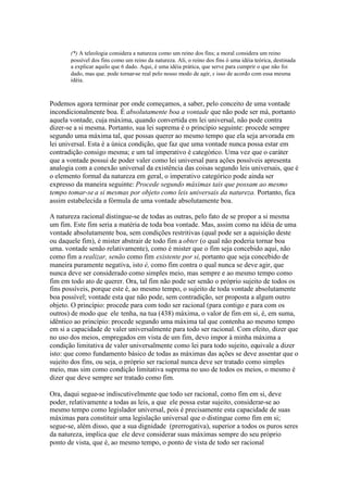 (*) A teleologia considera a natureza como um reino dos fins; a moral considera um reino 
possível dos fins como um reino da natureza. Ali, o reino dos fins ó uma idéia teórica, destinada 
a explicar aquilo que 6 dado. Aqui, é uma idéia prática, que serve para cumprir o que não foi 
dado, mas que. pode tornar-se real pelo nosso modo de agir, s isso de acordo com essa mesma 
idéia. 
Podemos agora terminar por onde começamos, a saber, pelo conceito de uma vontade 
incondicionalmente boa. É absolutamente boa a vontade que não pode ser má, portanto 
aquela vontade, cuja máxima, quando convertida em lei universal, não pode contra 
dizer-se a si mesma. Portanto, sua lei suprema é o princípio seguinte: procede sempre 
segundo uma máxima tal, que possas querer ao mesmo tempo que ela seja arvorada em 
lei universal. Esta é a única condição, que faz que uma vontade nunca possa estar em 
contradição consigo mesma; e um tal imperativo é categórico. Uma vez que o caráter 
que a vontade possui de poder valer como lei universal para ações possíveis apresenta 
analogia com a conexão universal da existência das coisas segundo leis universais, que é 
o elemento formal da natureza em geral, o imperativo categórico pode ainda ser 
expresso da maneira seguinte: Procede segundo máximas tais que possam ao mesmo 
tempo tomar-se a si mesmas por objeto como leis universais da natureza. Portanto, fica 
assim estabelecida a fórmula de uma vontade absolutamente boa. 
A natureza racional distingue-se de todas as outras, pelo fato de se propor a si mesma 
um fim. Este fim seria a matéria de toda boa vontade. Mas, assim como na idéia de uma 
vontade absolutamente boa, sem condições restritivas (qual pode ser a aquisição deste 
ou daquele fim), é mister abstrair de todo fim a obter (o qual não poderia tornar boa 
uma. vontade senão relativamente), como é mister que o fim seja concebido aqui, não 
como fim a realizar, senão como fim existente por si, portanto que seja concebido de 
maneira puramente negativa, isto é, como fim contra o qual nunca se deve agir, que 
nunca deve ser considerado como simples meio, mas sempre e ao mesmo tempo como 
fim em todo ato de querer. Ora, tal fim não pode ser senão o próprio sujeito de todos os 
fins possíveis, porque este é, ao mesmo tempo, o sujeito de toda vontade absolutamente 
boa possível; vontade esta que não pode, sem contradição, ser proposta a algum outro 
objeto. O princípio: procede para com todo ser racional (para contigo e para com os 
outros) de modo que ele tenha, na tua (438) máxima, o valor de fim em si, é, em suma, 
idêntico ao princípio: procede segundo uma máxima tal que contenha ao mesmo tempo 
em si a capacidade de valer universalmente para todo ser racional. Com efeito, dizer que 
no uso dos meios, empregados em vista de um fim, devo impor à minha máxima a 
condição limitativa de valer universalmente como lei para todo sujeito, equivale a dizer 
isto: que como fundamento básico de todas as máximas das ações se deve assentar que o 
sujeito dos fins, ou seja, o próprio ser racional nunca deve ser tratado como simples 
meio, mas sim como condição limitativa suprema no uso de todos os meios, o mesmo é 
dizer que deve sempre ser tratado como fim. 
Ora, daqui segue-se indiscutivelmente que todo ser racional, como fim em si, deve 
poder, relativamente a todas as leis, a que ele possa estar sujeito, considerar-se ao 
mesmo tempo como legislador universal, pois é precisamente esta capacidade de suas 
máximas para constituir uma legislação universal que o distingue como fim em si; 
segue-se, além disso, que a sua dignidade (prerrogativa), superior a todos os puros seres 
da natureza, implica que ele deve considerar suas máximas sempre do seu próprio 
ponto de vista, que é, ao mesmo tempo, o ponto de vista de todo ser racional 
 