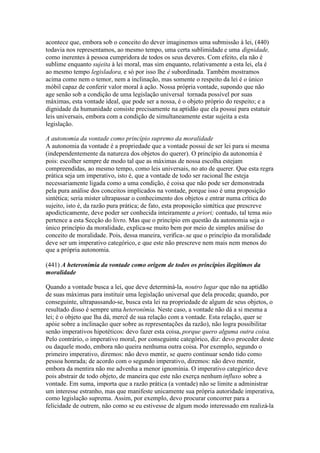 acontece que, embora sob o conceito do dever imaginemos uma submissão à lei, (440) 
todavia nos representamos, ao mesmo tempo, uma certa sublimidade e uma dignidade, 
como inerentes à pessoa cumpridora de todos os seus deveres. Com efeito, ela não é 
sublime enquanto sujeita à lei moral, mas sim enquanto, relativamente a esta lei, ela é 
ao mesmo tempo legisladora, e só por isso lhe é subordinada. Também mostramos 
acima como nem o temor, nem a inclinação, mas somente o respeito da lei é o único 
móbil capaz de conferir valor moral à ação. Nossa própria vontade, supondo que não 
age senão sob a condição de uma legislação universal tornada possível por suas 
máximas, esta vontade ideal, que pode ser a nossa, é o objeto próprio do respeito; e a 
dignidade da humanidade consiste precisamente na aptidão que ela possui para estatuir 
leis universais, embora com a condição de simultaneamente estar sujeita a esta 
legislação. 
A autonomia da vontade como princípio supremo da moralidade 
A autonomia da vontade é a propriedade que a vontade possui de ser lei para si mesma 
(independentemente da natureza dos objetos do querer). O princípio da autonomia é 
pois: escolher sempre de modo tal que as máximas de nossa escolha estejam 
compreendidas, ao mesmo tempo, como leis universais, no ato de querer. Que esta regra 
prática seja um imperativo, isto é, que a vontade de todo ser racional lhe esteja 
necessariamente ligada como a uma condição, é coisa que não pode ser demonstrada 
pela pura análise dos conceitos implicados na vontade, porque isso é uma proposição 
sintética; seria mister ultrapassar o conhecimento dos objetos e entrar numa crítica do 
sujeito, isto é, da razão pura prática; de fato, esta proposição sintética que prescreve 
apodicticamente, deve poder ser conhecida inteiramente a priori; contudo, tal tema mio 
pertence a esta Secção do livro. Mas que o princípio em questão da autonomia seja o 
único princípio da moralidade, explica-se muito bem por meio de simples análise do 
conceito de moralidade. Pois, dessa maneira, verifica-.se que o princípio da moralidade 
deve ser um imperativo categórico, e que este não prescreve nem mais nem menos do 
que a própria autonomia. 
(441) A heteronímia da vontade como origem de todos os princípios ilegítimos da 
moralidade 
Quando a vontade busca a lei, que deve determiná-la, noutro lugar que não na aptidão 
de suas máximas para instituir uma legislação universal que dela proceda; quando, por 
conseguinte, ultrapassando-se, busca esta lei na propriedade de algum de seus objetos, o 
resultado disso é sempre uma heteronímia. Neste caso, a vontade não dá a si mesma a 
lei; é o objeto que lha dá, mercê de sua relação com a vontade. Esta relação, quer se 
apóie sobre a inclinação quer sobre as representações da razão), não logra possibilitar 
senão imperativos hipotéticos: devo fazer esta coisa, porque quero alguma outra coisa. 
Pelo contrário, o imperativo moral, por conseguinte categórico, diz: devo proceder deste 
ou daquele modo, embora não queira nenhuma outra coisa. Por exemplo, segundo o 
primeiro imperativo, diremos: não devo mentir, se quero continuar sendo tido como 
pessoa honrada; de acordo com o segundo imperativo, diremos: não devo mentir, 
embora da mentira não me advenha a menor ignomínia. O imperativo categórico deve 
pois abstrair de todo objeto, de maneira que este não exerça nenhum influxo sobre a 
vontade. Em suma, importa que a razão prática (a vontade) não se limite a administrar 
um interesse estranho, mas que manifeste unicamente sua própria autoridade imperativa, 
como legislação suprema. Assim, por exemplo, devo procurar concorrer para a 
felicidade de outrem, não como se eu estivesse de algum modo interessado em realizá-la 
 
