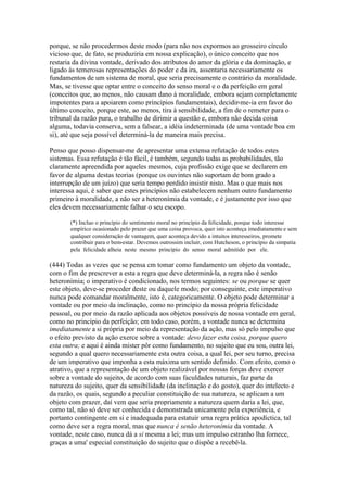 porque, se não procedermos deste modo (para não nos expormos ao grosseiro círculo 
vicioso que, de fato, se produziria em nossa explicação), o único conceito que nos 
restaria da divina vontade, derivado dos atributos do amor da glória e da dominação, e 
ligado às temerosas representações do poder e da ira, assentaria necessariamente os 
fundamentos de um sistema de moral, que seria precisamente o contrário da moralidade. 
Mas, se tivesse que optar entre o conceito do senso moral e o da perfeição em geral 
(conceitos que, ao menos, não causam dano à moralidade, embora sejam completamente 
impotentes para a apoiarem como princípios fundamentais), decidir-me-ia em favor do 
último conceito, porque este, ao menos, tira à sensibilidade, a fim de o remeter para o 
tribunal da razão pura, o trabalho de dirimir a questão e, embora não decida coisa 
alguma, todavia conserva, sem a falsear, a idéia indeterminada (de uma vontade boa em 
si), até que seja possível determiná-la de maneira mais precisa. 
Penso que posso dispensar-me de apresentar uma extensa refutação de todos estes 
sistemas. Essa refutação é tão fácil, é também, segundo todas as probabilidades, tão 
claramente apreendida por aqueles mesmos, cuja profissão exige que se declarem em 
favor de alguma destas teorias (porque os ouvintes não suportam de bom grado a 
interrupção de um juízo) que seria tempo perdido insistir nisto. Mas o que mais nos 
interessa aqui, é saber que estes princípios não estabelecem nenhum outro fundamento 
primeiro à moralidade, a não ser a heteronímia da vontade, e é justamente por isso que 
eles devem necessariamente falhar o seu escopo. 
(*) Incluo o princípio do sentimento moral no princípio da felicidade, porque todo interesse 
empírico ocasionado pelo prazer que uma coisa provoca, quer isto aconteça imediatamente e sem 
qualquer consideração de vantagem, quer aconteça devido a intuitos interesseiros, promete 
contribuir para o bem-estar. Devemos outrossim incluir, com Hutcheson, o princípio da simpatia 
pela felicidade alheia neste mesmo princípio do senso moral admitido por ele. 
(444) Todas as vezes que se pensa cm tomar como fundamento um objeto da vontade, 
com o fim de prescrever a esta a regra que deve determiná-la, a regra não é senão 
heteronímia; o imperativo é condicionado, nos termos seguintes: se ou porque se quer 
este objeto, deve-se proceder deste ou daquele modo; por conseguinte, este imperativo 
nunca pode comandar moralmente, isto é, categoricamente. O objeto pode determinar a 
vontade ou por meio da inclinação, como no princípio da nossa própria felicidade 
pessoal, ou por meio da razão aplicada aos objetos possíveis de nossa vontade em geral, 
como no princípio da perfeição; em todo caso, porém, a vontade nunca se determina 
imediatamente a si própria por meio da representação da ação, mas só pelo impulso que 
o efeito previsto da ação exerce sobre a vontade: devo fazer esta coisa, porque quero 
esta outra; e aqui é ainda mister pôr como fundamento, no sujeito que eu sou, outra lei, 
segundo a qual quero necessariamente esta outra coisa, a qual lei, por seu turno, precisa 
de um imperativo que imponha a esta máxima um sentido definido. Com efeito, como o 
atrativo, que a representação de um objeto realizável por nossas forças deve exercer 
sobre a vontade do sujeito, de acordo com suas faculdades naturais, faz parte da 
natureza do sujeito, quer da sensibilidade (da inclinação e do gosto), quer do intelecto e 
da razão, os quais, segundo a peculiar constituição de sua natureza, se aplicam a um 
objeto com prazer, daí vem que seria propriamente a natureza quem daria a lei, que, 
como tal, não só deve ser conhecida e demonstrada unicamente pela experiência, e 
portanto contingente em si e inadequada para estatuir urna regra prática apodíctica, tal 
como deve ser a regra moral, mas que nunca é senão heteronímia da vontade. A 
vontade, neste caso, nunca dá a si mesma a lei; mas um impulso estranho lha fornece, 
graças a uma' especial constituição do sujeito que o dispõe a recebê-la. 
 