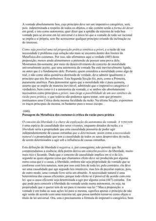 A vontade absolutamente boa, cujo princípio deve ser um imperativo categórico, será, 
pois. indeterminada a respeito de todos os objetos, e não contém senão a forma do dever 
em geral, e isto como autonomia; quer dizer que a aptidão da máxima de toda boa 
vontade para se arvorar em lei universal é a única lei que a vontade de todo ser racional 
se impõe a si própria, sem lhe acrescentar qualquer princípio oriundo da inclinação ou 
do interesse. 
Como seja possível uma tal proposição prática sintética a priori, e a razão de sua 
necessidade é problema cuja solução não mais se encontra dentro dos limites da 
Metafísica dos costumes. Por isso, não afirmamos aqui a verdade (445) desta 
proposição; menos ainda alimentamos a pretensão de possuir uma prova dela. 
Mostramos tão-somente, por meio do desenvolvimento do conceito de moralidade 
universalmente aceito, que uma autonomia da vontade lhe está inevitavelmente ligada, 
ou antes que é o fundamento dele. Portanto, quem considera a moralidade como algo de 
real, e não como idéia quimérica destituída de verdade, deve admitir igualmente o 
princípio que nós lhe atribuímos. Esta Segunda Secção foi, pois, como a Primeira, 
puramente analítica. Para demonstrar agora que a moralidade não é pura quimera, 
asserto que se impõe de maneira inevitável, admitindo que o imperativo categórico é 
verdadeiro, bem como o é a autonomia da vontade, e se ambos são absolutamente 
necessários como princípios a priori, isso exige a possibilidade de um uso sintético da 
razão pura prática; o que todavia não podemos agora tentar, sem que primeiro 
instituamos uma Crítica desta mesma faculdade da razão. Na última Secção, exporemos 
os traços principais da mesma, os bastantes para o nosso escopo. 
(446) 
Passagem da Metafísica dos costumes à crítica da razão pura prática 
O conceito da liberdade é a chave da explicação da autonomia da vontade. A VONTADE 
é uma espécie de causalidade dos seres viventes, enquanto dotados de razão, e a 
liberdade seria a propriedade que esta causalidade possuiria de poder agir 
independentemente de causas estranhas que a determinam; assim como a necessidade 
natural é a propriedade que tem a causalidade de todos os seres desprovidos de razão, 
de serem determinados a agir sob a influência de causas estranhas. 
Esta definição de liberdade é negativa, e, por conseguinte, não permite que lhe 
compreendamos a essência; dela porém deriva um conceito positivo da liberdade, muito 
mais rico e fecundo. Dado que o conceito de causalidade implica em si o de leis, 
segundo as quais alguma coisa que chamamos efeito deve ser produzida por alguma 
outra coisa que é a causa, a liberdade, embora não seja propriedade da vontade que se 
conforme com leis naturais, nem por isso está fora de toda lei; pelo contrário, ela deve 
ser uma causalidade que age segundo leis imutáveis, mas leis de peculiar espécie, pois, 
de outro modo, uma vontade livre seria um absurdo. A necessidade natural é uma 
heteronímia das causas eficientes; porque todo efeito só é possível de acordo com esta 
lei: que a causa eficiente seja determinada a agir por alguma coisa (447) estranha. Em 
que pode pois consistir a liberdade da vontade senão numa autonomia, ou seja, na 
propriedade que o querer tem de ser para si mesmo sua lei ? Mas a proposição: a 
vontade é em todas as suas ações lei para si mesma, significa apenas o princípio de não 
agir senão de acordo com uma máxima tal, que possa também tomar-se como objeto a 
título de lei universal. Ora, esta é precisamente a fórmula do imperativo categórico, bem 
 