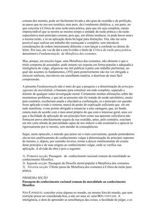 comum dos mortais, pode ser facilmente levada a alto grau de exatidão e de perfeição, 
ao passo que no seu uso teorético,mas puro, da é totalmente dialética; e, em parte, no 
que concerne à Crítica de uma razão pura prática, para que ela seja completa, reputo 
imprescindível que se mostre ao mesmo tempo a unidade da razão prática e da razão 
especulativa num princípio comum; pois que, em última instância, só pode haver uma e 
a mesma razão, e só na aplicação desta há lugar para distinções. Ora, não me seria 
possível aqui realizar um trabalho tão esmiuçado e completo, sem introduzir 
considerações de ordem inteiramente diferente e sem lançar a confusão no ânimo do 
leitor. Por isso, em vez de dar a este livrinho o título de Crítica da razão pura prática, 
denominei-o Fundamentação da Metafísica dos costumes. 
Mas, porque, em terceiro lugar, uma Metafísica dos costumes, não obstante o que o 
título comporta de assustador, pode entanto ser exposta em forma popular e adequada à 
inteligência do vulgo, afigura-se-me útil publicar à parte este trabalho preliminar, no 
qual são assentes os fundamentos, (392) para posteriormente não me ver obrigado a 
imiscuir sutilezas, inevitáveis em semelhante matéria, a doutrinas de mais fácil 
compreensão. 
A presente Fundamentação não é mais do que a pesquisa e a determinação do princípio 
supremo da moralidade, o bastante para constituir um todo completo, separado e 
distinto de qualquer outra investigação moral. Certamente minhas afirmações sobre tão 
momentoso problema, e que até ao presente não foi tratado de modo satisfatório, muito 
pelo contrário, receberiam ampla e elucidativa confirmação, se o princípio em questão 
fosse aplicado a todo o sistema, mercê do poder de explicação suficiente que ele em 
tudo manifesta; vi-me porém obrigado a renunciar a esta vantagem, que, no fundo, 
estaria mais de acordo com o meu amor próprio do que com o interesse geral, uma vez 
que a facilidade de aplicação de um princípio bem como sua aparente suficiência não 
fornecem prova absolutamente segura de sua exatidão, antes, pelo contrário, suscitam 
em nós certa atitude de parcialidade capaz de nos induzir a não examiná-lo e apreciá-lo 
rigorosamente por si mesmo, sem atender às conseqüências. 
Segui, neste opúsculo, o método que penso ser o mais conveniente, quando pretendemos 
elevar-nos analiticamente do conhecimento vulgar à determinação do princípio supremo 
do mesmo, e, depois, por caminho inverso, tornar a descer sintèticamente do exame 
deste princípio e de suas origens ao conhecimento vulgar, onde se verifica sua 
aplicação. A divisão da obra é pois a seguinte: 
1) Primeira secção: Passagem do conhecimento racional comum da moralidade ao 
conhecimento filosófico. 
2) Segunda secção: Passagem da filosofia moral popular à Metafísica dos costumes. 
3) Terceira secção:Último passo da Metafísica dos costumes à Crítica da razão pura 
prática. 
PRIMEIRA SEÇÃO 
Passagem do conhecimento racional comum da moralidade ao conhecimento 
filosófico 
NÃO É POSSÍVEL conceber coisa alguma no mundo, ou mesmo fora do mundo, que sem 
restrição possa ser considerada boa, a não ser uma só: uma BOA VONTADE. A 
inteligência, o dom de apreender as semelhanças das coisas, a faculdade de julgar, e os 
 