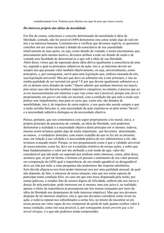 verdadeiramente livre. Podemos pois libertar-nos aqui do peso que onera a teoria. 
Do interesse próprio das idéias da moralidade 
Em fim de contas, reduzimos o conceito determinado da moralidade à idéia da 
liberdade; contudo, não foi possível (449) demonstrar esta como sendo algo de real em 
nós e na natureza humana. Limitamo-nos a verificar que devemos supô-la, se queremos 
conceber um ser como racional e dotado da consciência de sua causalidade 
relativamente às suas ações, ou seja, como dotado de vontade; e assim encontramos que, 
precisamente pelo mesmo motivo, devemos atribuir a todo ser dotado de razão e de 
vontade esta faculdade de determinar-se a agir sob a idéia de sua liberdade. 
Além disso, vimos que da suposição desta idéia deriva igualmente a consciência de uma 
lei, segundo a qual os princípios subjetivos da ação, isto é, as máximas devem ser 
sempre tais que possam valer também objetivamente, ou seja, universalmente, como 
princípios, e, por conseguinte, servir para uma legislação que, embora emanada de nós, 
seja legislação universal. Mas por que devo eu submeter-me a este princípio, e isto na 
minha qualidade de ser racional em geral ? E por que devem igualmente submeter-se a 
ele os demais seres dotados de razão ? Quero admitir que nenhum interesse me impele, 
pois nesse caso não haveria nenhum imperativo categórico; no entanto, é preciso que eu 
aceite necessariamente um interesse e que veja como isto é possível; porque este dever é 
propriamente um querer em todo ser racional, com a condição ide que nele a razão seja 
prática sem impedimento; mas para os seres que, como nós, são dotados de 
sensibilidade, isto é, de impulsos de outra espécie, e nos quais não sucede sempre o que 
a razão sozinha faria por si, esta necessidade da ação exprime-se só pelo termo "dever", 
e a necessidade subjetiva distingue-se da necessidade objetiva. 
Parece, portanto, que nos contentamos com supor propriamente a lei moral, isto é, o 
próprio princípio da autonomia da vontade, na idéia da liberdade, sem podermos 
demonstrar a realidade e a necessidade objetiva deste princípio em si mesmo; todavia, 
mesmo assim teríamos ganho algo de muito importante, por havermos determinado, 
ao menos, o verdadeiro princípio, com maior exatidão do que se fez até ao presente; 
mas, em relação à sua validade e à necessidade prática de nos submetermos a ele, não 
teríamos avançado muito. Porque, se nos perguntassem como é que a validade universal 
de nossa máxima, como lei, deve ser a condição restritiva de nossas ações, e sobre que 
base fundamentamos o valor por nós atribuído a este modo de agir, valor tão 
considerável que não pode ser superado por nenhum outro interesse; como, além disso, 
acontece que, só por tal forma, o homem crê possuir o sentimento de seu valor pessoal, 
em comparação do (450) qual a importância, de um estado agradável ou desagradável 
deve ser tida por nula: a estas perguntas não poderemos dar resposta satisfatória. 
Sem dúvida afigura-se-nos bom poder interessar-nos por uma qualidade pessoal, da qual 
não depende, de fato, o interesse de nossa situação, mas que nos torna capazes de 
participar numa condição feliz, no caso em que esta fosse dispensada pela razão; por 
outras palavras, o simples fato de sermos dignos de felicidade, embora não nos mova o 
desejo de nela participar, pode interessar em si mesmo; mas este juízo é, na realidade, 
apenas o efeito da importância já pressuposta nas leis morais (enquanto por meio da 
idéia da liberdade nos despojamos de todo interesse empírico). Mas que nos devamos 
despojar de tal interesse empírico, isto é, que nos devamos considerar como livres na 
ação, e todavia reputar-nos subordinados a certas leis, no intuito de encontrar só em 
nossa pessoa um valor capaz de nos compensar da perda de tudo quanto confere valor à 
nossa condição, como isto seja possível, e, por conseguinte donde provém que a lei 
moral obrigue, é o que não podemos ainda compreender. 
 