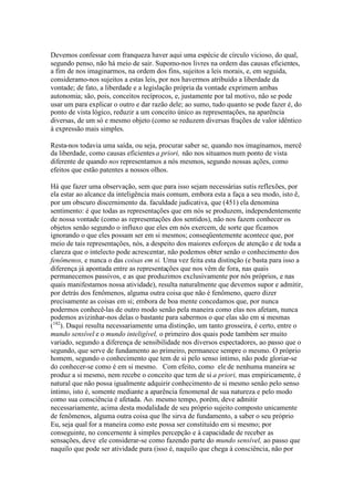 Devemos confessar com franqueza haver aqui uma espécie de círculo vicioso, do qual, 
segundo penso, não há meio de sair. Supomo-nos livres na ordem das causas eficientes, 
a fim de nos imaginarmos, na ordem dos fins, sujeitos a leis morais, e, em seguida, 
consideramo-nos sujeitos a estas leis, por nos havermos atribuído a liberdade da 
vontade; de fato, a liberdade e a legislação própria da vontade exprimem ambas 
autonomia; são, pois, conceitos recíprocos, e, justamente por tal motivo, não se pode 
usar um para explicar o outro e dar razão dele; ao sumo, tudo quanto se pode fazer é, do 
ponto de vista lógico, reduzir a um conceito único as representações, na aparência 
diversas, de um só e mesmo objeto (como se reduzem diversas frações de valor idêntico 
à expressão mais simples. 
Resta-nos todavia uma saída, ou seja, procurar saber se, quando nos imaginamos, mercê 
da liberdade, como causas eficientes a priori, não nos situamos num ponto de vista 
diferente de quando nos representamos a nós mesmos, segundo nossas ações, como 
efeitos que estão patentes a nossos olhos. 
Há que fazer uma observação, sem que para isso sejam necessárias sutis reflexões, por 
ela estar ao alcance da inteligência mais comum, embora esta a faça a seu modo, isto ê, 
por um obscuro discernimento da. faculdade judicativa, que (451) ela denomina 
sentimento: é que todas as representações que em nós se produzem, independentemente 
de nossa vontade (como as representações dos sentidos), não nos fazem conhecer os 
objetos senão segundo o influxo que eles em nós exercem, de sorte que ficamos 
ignorando o que eles possam ser em si mesmos; conseqüentemente acontece que, por 
meio de tais representações, nós, a despeito dos maiores esforços de atenção e de toda a 
clareza que o intelecto pode acrescentar, não podemos obter senão o conhecimento dos 
fenômenos, e nunca o das coisas em si. Uma vez feita esta distinção (e basta para isso a 
diferença já apontada entre as representações que nos vêm de fora, nas quais 
permanecemos passivos, e as que produzimos exclusivamente por nós próprios, e nas 
quais manifestamos nossa atividade), resulta naturalmente que devemos supor e admitir, 
por detrás dos fenômenos, alguma outra coisa que não é fenômeno, quero dizer 
precisamente as coisas em si; embora de boa mente concedamos que, por nunca 
podermos conhecê-las de outro modo senão pela maneira como elas nos afetam, nunca 
podemos avizinhar-nos delas o bastante para sabermos o que elas são em si mesmas 
(182). Daqui resulta necessariamente uma distinção, um tanto grosseira, é certo, entre o 
mundo sensível e o mundo inteligível, o primeiro dos quais pode também ser muito 
variado, segundo a diferença de sensibilidade nos diversos espectadores, ao passo que o 
segundo, que serve de fundamento ao primeiro, permanece sempre o mesmo. O próprio 
homem, segundo o conhecimento que tem de si pelo senso íntimo, não pode gloriar-se 
do conhecer-se como é em si mesmo. Com efeito, como ele de nenhuma maneira se 
produz a si mesmo, nem recebe o conceito que tem de si a priori, mas empiricamente, é 
natural que não possa igualmente adquirir conhecimento de si mesmo senão pelo senso 
íntimo, isto é, somente mediante a aparência fenomenal de sua natureza e pelo modo 
como sua consciência é afetada. Ao. mesmo tempo, porém, deve admitir 
necessariamente, acima desta modalidade de seu próprio sujeito composto unicamente 
de fenômenos, alguma outra coisa que lhe sirva de fundamento, a saber o seu próprio 
Eu, seja qual for a maneira como este possa ser constituído em si mesmo; por 
conseguinte, no concernente à simples percepção e à capacidade de receber as 
sensações, deve ele considerar-se como fazendo parte do mundo sensível, ao passo que 
naquilo que pode ser atividade pura (isso é, naquilo que chega à consciência, não por 
 